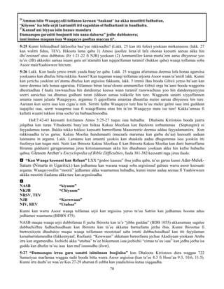 70
26
Ammas isiin Waaqayyolii tolfanoo keessan ‘Saakuut’ isa akka mootiitti fudhattan,
‘Kiiyoon’ isa bifa urjii laattaniifi itti sagaddan ol fudhattanii in baadhattu.
27
Kanaaf ani biyyaa isiin baasee mandara
Damaasqoo garasitti boojuutti isin nana dabarsa” jedhe dubbateera;
inni immoo maqaan isaa Waaqayyo gooftaa maccaa ti*.
5:25 Kunni hiikuudhaaf lakkoofsa baa’yee rakkisadha? (Lakk. 25 kan itti fufee) yookaan mirkaneessu (lakk. 27
kan walitti fiduu, TEV). Hikoota lama qaba 1) Amosi ijoollee Israa’el lafa ohonaa keesatti aarsaa akka hin
dhi’eesineef utuu dubbatuu (Er 1:21-22 fi NJB) yookaan (2) Ammamillee karaa murta’een aarsa dhiyeesse yoo
ta’es (JB) akkeekii aarsaa isaani gara ari’atamatti kan nqajeelfaman turaniif (bukkee qaba) waaqa tolfamaa soba
Asoor maleYaahiwwee hin ture.
5:26 Lakk. Kun haala yeroo irratti yaada baay’ee qaba. Lakk. 25 waggaa afurtamaa deemsa lafa honaa agarsiisa
yookaanis kan dhufuu bitta rakkina Asoor? Kan tuqaman waaqi tolfamaa urjoota Asoor waan ta’aniifi lakk. Kunni
kan yericha yookinn ari’atama dhufuu kan argisiisu fakkaata, lakk. 5 immii Bau booda Gibxii yeroo ba’aan kan
turee deemsa lafa honaa agarsiisa. Fillannoo biran Israa’elooni ammamillee Gibxii erga ba’aani booda waggoota
dheeraadhaa f haala rawwaachuu hin dandeenye keessa waan turaniif raawwachuus yoo hin dandeenyeeyyuu
seerri aarsichaa isa dhumaa godhani turan (iddoon aarsaa tokkolle hin ture. Waggoota sanatti xiyyaffannon
amanta isaani jalaala Waaqayyoo, argamuu fi qajeelfama amantaa dhuunfaa malee aarsaa dhiyeessu hin ture.
Aarsaan kun seera isaa kan cigaa’u miti. Sirritti fedha Waaqayyo ture haa ta’uu malee galmi isaa inni guddaan
taajajilai isaa, seerri waaqenna isaa fi waaqeffanna utuu hin ta’iin Waaqayyo mata isa ture! Kakka’umsaa fi
kallatti waanti tokkoo irraa socho’uu barbaachisoodha.
HoE7:42-43 keessatti Isxifaanos Amos 5:25-27 tuquu isaa hubadha. Dhaloota Kiriistoos booda jaarra
jalqabaa kan turan Yihudootni baay’een hiikaa Kakuu Moofaaa kan Beektota torbaatamaa (Septuagint) ni
fayyadamuu turan. Bakka tokko tokkoo keessatti barreeffama Maasoreetic deemsa addaa fayyadamaniiru. Kun
rakkisaadha ta’us garuu. Kakuu Moofaa hundumaatti (macaafa maramaa kan garba du’aa) keessatti aadaan
laamaanu in argama. Lakk. Lamaanu kan amantii yookiis kan shaakala aadaa dhugummaa isaa yookiin itti
fuufenya kan tuqan miti. Nutii kan Ibiroota Kakuu Moofaaa fi kan Ibiroota Kakuu Moofaa kan durii barreeffama
Biranna gidduutii garagarummaa jiruu kiriistaanumaan akka hin dhaabanee yookaan akka hin kufne hubachu
qabna. Gleason Archer’s Encyclopedia of Bible Difficulties, fuula 381-382 keessatti raga jiruu ilaala.
 “Kan Waaqa keessani kan Refaan” LXX “godoo kaasuu” ibsa jedhu qaba, ta’us garuu kunni Adar-Melek-
Saturn (Ninurta in Ugaritic).) kan jedhamuu kan warana waaqi soba argisiisuuf galmee warra asoor keessatti
argama. Waaqayyoollin “mootii” jedhamee akka waamamuu hubadhu, kunni immo aadaa seenaa fi Yaahiwween
akkka mootitti ilaalama akka ture kan argasiisudha.

NASB “kiyuum”
NKJB “Chiyuum”
NRSV, TEV
NJB “Keewwaan”
NIV, REV “Utubaa”
Kunni kan warra Asoor waaqa tolfamaa urjii kan argisiisu yeroo ta’uu Satriin kan jedhamuu hooma aduu
jedhamee waamama (BDBN 475).
NASB maqaa waaqa urjii dubbifamaa fi jecha Ibiroota kan ta’e “jibba guddaa” (BDB 1055) akkasumaas sagalee
dubbachiiftuu fudhachuudhaan kan Ibiroota kan ta’ee akkataa barreefama jecha ibsa. Kunni Ibirootaa fi
barreesitoota dhaabatoo maqaa waaqa tolfamaan moototaaf saba irratti dubbachuudhaaf kan itti fayydaman
karaabarratameedha (fakkeenyaaf, Reefaan). “Kewwaan” akkataan barreefama jechaa Akadiyaan yookaan Araba
irra kan argameedha. Jechichi akka “utubaa” ta’ee hiikamuun isaa jechichii “cimaa ta’uu isaa” kan jedhu jecha isa
gudda kan dhufee ta’uu isaa kan mul’isuusudha (kwn).
5:27 “Damaasqoo irraa gara sanatti isiiniinaan boojisiisa” kun Dhaloota Kiriistoos dura waggaa 722
Samariyaa marfamaa waggaa sadii booda bitta warra Asoor argisiisa (kan ta’ee 4:3 fi Hose’aa 9:3, 10:6, 11:5).
Kunni irra deebi’ee waa’ee Kes 27-29 abarsaa fi eebba kan yaadichiisu kutaa xiqqaadha.
 