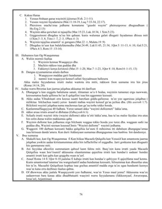 76
C. Kakuu Haraa
1. Yesuus bishaan garaa wayiniiti jijireraa (Yoh. 2:1-11).
2. Yesuus wayinii fayadamera (Mat.11:18-19, Luq.7:33-34, 22:17).
3. Phexiroos macha’eraa jedhame komatame “guushi wayini” phenxeqoosxe dhuguudhaan (
Ho.Erg.2:13)
4. Wayinin akka qorichati ni tajaajilla (Mar.15:23, Luk.10:34, 1 Xim.5:23).
5. Geggessitooni dhugduu ta’uu hin qabaan. kunis walumaa galati dhugatii fayadamuu dhisuu miti
(1Xim.3 :3, 8, Tiito.1 :7, 2 :3, 1Phex 4 :3)
6. Wayinin tajajilaa amantiif ni garagara (Mat.22 :1, Mulata.19 :9)
7. Dhugduu ta’uun kan balalefatemedha (Mat.24:49, Luk11:45, 21:34, 1Qor.5 :11-13, 6 :10, Gal.5:21,
1Phex.4:3, Rom.13 :13-14).
III. Hubannoo kan Og-Waaqummaa
A. Waliin mormii faallaa
1. Wayiniin kennaa Waaqqayyo dha.
2. Machiin rakkoo isaa guddaa dha
3. Fakkenyii kenya kiristosii (Mat.15 :1-20, Mar.7 :1-23, 1Qor 8 :10, Rom14 :1-15, 13)
B. Dangaa eyyamameraa amala darbuu
1. Waaqayyoo maddaa garii hundumati
2. namnii wan waqayyoo kennef callati fayyadmuun ballesera
Akka malee fayyadamuu irratii malee wantota irra mitii, rakkoon foon uumama irra hin jiruu
(Rome.14:14, 20).
IV. Aadaa warra Ibrootaa kan jaarraa jalqabaa akkaataa itti danfisan
A. Dhangaga’u kan eeggalu battaluma sanati, tilmaman sa’a 6 bodaa, wayiniin tumamee erga raawwate,
keessumatuu haala qillensa ho’aa fi qulqullini isaa hin eggamnee keessati.
B. Akka aadaa Yihudotaati erra keessa isaatti harofaan giddu-galleessa ta’ee yoo agarsisuu jalqabuu (
milikitaa bilchachuu isaati) yeroo kanatii mabaa wayinii kenuuf ga’aa jechuu dha. (Ma aseroth 1:7).
Biilchinii wayinii jalqabaa nama machessuu kan ga’uu torbe tokko booda.
C. Kanlammaffaaguyyaa 40 fudhata. Yeroo sanaati akka “wayinii dulloometi” lakka’ama,
D. iddoo arsaa irratis arsaaf ni dhihataa (Edhuyyoth 6:1).
E. Sefaafu irratii wayinii ittite (wayini dullome) akka ta’etti lakka’ama, haa ta’uu malee fayidaa irra utuu
hin oolin duraa waliin makkamuu qaba
F. Wayinin dullome kan jedhamuu erga bilchaate waggaa tokko booda yoo turee dha. waggaan sadii isa
guddaa dha, Wayinii seeraan kuusuuf.Innis “Wayinii dullome” wayinii jedhama.
G. Waggooti 100 darbaan keessatii bakka qulqulluu ka’uuni fi mihesituu itti dabaluun dhangagaa’umaa
isaa hirisuun danda’amera. Kan durii Addunyaan uumamaa dhangagumaa isaa hanbisu hin dandeenye.
V. Ibsa xumuraa
A. Shakalli kee, kan Og-Waaqummaa fi Kan hiikaa Macaafa Qulqullu kan Yesusiif kan amantoota jaarraa
jalqabaa yookiin aadaa kiristaanummaa akka hin tuffachiifne of eeggadhu. Jarri gonkuma kan dhugaatii
hin qammansne miti.
B. Ani fayyidaa alkooliin uummataam qabuuf kann falmu miti. Baay’een kana irratti yaada Macaafa
Qulqulluu waan hoo’iisaniif akkasuma olaantummaa qajeelina irratii kan hundaa’e aadaan/ hundee
amantii irratti kan qabu kan qoqqobu waan ta’eef.
C. Anaaf Roma 14 fi 1Qor 8-10 jaalalaa fi kabaja irratti kan hundaa’e qabiyyee fi qajeelfama naaf kennu.
Kunis amantootaaf tatamsa’ina wangeelaatiif aadaa hundumaa keessatti, bilisummaa kan dhuunfaa utuu
hin ta’in. Macaafni Qulqulluun kophaa isaa gochaa amantiif madda erga ta’ee egaa hundumti keenya
waa’ee kana erra deebinee ilaaluu qabna.
D. Of dhowwuu akka jaalala Waaqayyootti yoo fudhanne, waa’ee Yesus maal jenna? Akkasuma waa’ee
aadaawwan bara kanaa akka dhaabbataatti waayinii warra fayyadamanu (fakkeenyaaf, Awuroopaa,
Israa’eel, Arjantiinaa)
 