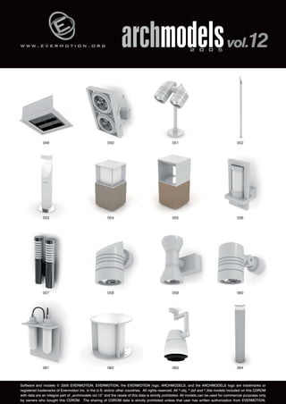 w w w . e v e r m o t i o n . o r g 
archmodels 2 0 0 5 vol.12 
049 050 051 052 
053 054 055 056 
057 058 059 060 
061 062 063 064 
Software and models © 2005 EVERMOTION. EVERMOTION, the EVERMOTION logo, ARCHMODELS, and the ARCHMODELS logo are trademarks or 
registered trademarks of Evermotion Inc. in the U.S. and/or other countries. All rights reserved. All *.obj, *.dxf and *.3ds models included on this CDROM 
with data are an integral part of „archmodels vol.12” and the resale of this data is strictly prohibited. All models can be used for commercial purposes only 
by owners who bought this CDROM. The sharing of CDROM data is strictly prohibited unless that user has written authorization from EVERMOTION. 
 