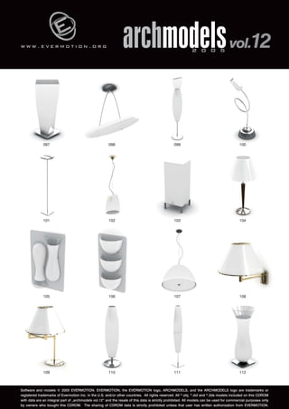 w w w . e v e r m o t i o n . o r g 
archmodels 2 0 0 5 vol.12 
097 098 099 100 
101 102 103 104 
105 106 107 108 
109 110 111 112 
Software and models © 2005 EVERMOTION. EVERMOTION, the EVERMOTION logo, ARCHMODELS, and the ARCHMODELS logo are trademarks or 
registered trademarks of Evermotion Inc. in the U.S. and/or other countries. All rights reserved. All *.obj, *.dxf and *.3ds models included on this CDROM 
with data are an integral part of „archmodels vol.12” and the resale of this data is strictly prohibited. All models can be used for commercial purposes only 
by owners who bought this CDROM. The sharing of CDROM data is strictly prohibited unless that user has written authorization from EVERMOTION. 
 