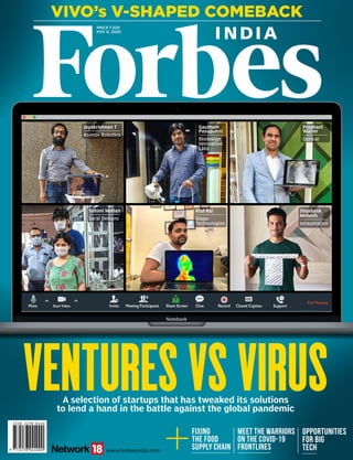 Price `200
May 8, 2020
Vivo’s V-Shaped Comeback
www.forbesindia.com
A selection of startups that has tweaked its solutions
to lend a hand in the battle against the global pandemic
Ventures Vs Virus
Meet the Warriors
on the Covid-19
Frontlines
Fixing
the Food
Supply Chain
Opportunities
for Big
Tech
Jayakrishnan T
Asimov Robotics
Gautham
Pasupuleti
Biodesign
Innovation
Labs
Suhani Mohan
Saral Designs
Atul Rai
Staqu
Technologies
Prashant
Warier
Qure.ai
Shashank
Mahesh
Innaumation
VenturesVsVirus/Volume12issue8april10,2020forbesindia.comRNIReg.No.MAHENG/2009/28102
 