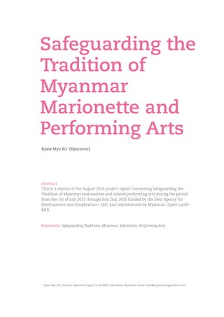 Kyaw Myo Ko+
(Myanmar)
Safeguarding the
Tradition of
Myanmar
Marionette and
Performing Arts
Abstract
This is a reprint of the August 2016 project report concerning Safeguarding the
Tradition of Myanmar marionettes and related performing arts during the period
from the 1st of July 2015 through July 2nd, 2016 funded by the Swis Agency for
Development and Cooperation – SDC and implemented by Myanmar Upper Land –
MUL.
Keywords: Safeguarding Traditions, Myanmar, Marionette, Performing Arts
+ 	Kyaw Myo Ko, Director, Myanmar Upper Land (MUL), Mandalay, Myanmar. email: kmk@myanmarupperland.com.
 