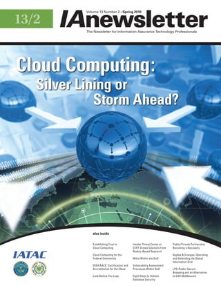 Volume 13 Number 2 • Spring 2010


13/2
                                                           The Newsletter for Information Assurance Technology Professionals




Cloud Computing:
                    Silver Lining or
                              Storm Ahead?




                                                              also inside

                                                              Establishing Trust in          Insider Threat Center at    Public/Private Partnership
                                                              Cloud Computing                CERT Grows Solutions from   Becoming a Necessity
                                                                                             Reality-Based Research
                                                              Cloud Computing for the                                    Apples & Oranges: Operating
                                                              Federal Community              Wikis Within the DoD        and Defending the Global
                                                                                                                         Information Grid
                                                              DISA RACE: Certification and   Vulnerability Assessment
         EX




                                                              Accreditation for the Cloud    Processes Within DoD        LPS-Public: Secure
   C E L L E NC E




                                               SE R V CE




                    N
                                                                                                                         Browsing and an Alternative
                                          N




                        I NF              IO
                               O R MA T



                                                              Look Before You Leap           Eight Steps to Holistic     to CAC Middleware
                                                                                             Database Security
 