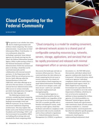 Cloud Computing for the
Federal Community
by Hannah Wald




T    he question is not whether, but when,
     the U.S. federal government will
embrace cloud computing. The current
                                                        “Cloud computing is a model for enabling convenient,
administration—in particular its Chief                  on-demand network access to a shared pool of
Information Officer, Vivek Kundra—is
very enthusiastic about this                            configurable computing resources (e.g., networks,
technology’s potential. Some federal
agencies are already moving into the                    servers, storage, applications, and services) that can
cloud: the Defense Information Systems
Agency (DISA) is pilot testing a cloud [1];             be rapidly provisioned and released with minimal
the National Aeronautics and Space
Administration (NASA) has announced                     management effort or service provider interaction.”
plans to develop a cloud that can be
used both internally and for
                                                       they survey the landscape and take an       documents (i.e., the NIST 800 series).
collaboration with external research
                                                       inventory of best practices. They are       Alternatively, individual cabinet-level
partners; [2] the Department of the
                                                       concerned about the risks inherent in       agencies could provide clouds for their
Interior (DOI) has an Infrastructure as a
                                                       cloud computing but do not want to         “community” of internal divisions, which
Service (IaaS) offering called the
                                                       restrict innovation. Pro-cloud civil        could serve agencies’ individual
National Business Center Grid
                                                       servants believe cloud computing can        compliance needs more easily than a
(NBCGrid), with other offerings set to
                                                       make federal Information Technology         generalized multi-agency cloud. [5]
roll out in the near future; [3] and the
                                                       (IT) and services cheaper, easier, and      DISA’s Rapid Access Computing
General Services Administration (GSA)
                                                       more secure—and it can—provided             Environment sets a precedent for this
offers access to various externally
                                                       the cloud is implemented and                model: it is intended to serve the entire
provided cloud applications through its
                                                       managed properly.                           Department of Defense, which has its
portal site, http://apps.gov. [4]
                                                              For many federal agencies, a         own set of security standards in
      The federal government is not
                                                       community cloud would be the best           addition to those mandated for civilian
seriously considering cloud computing
                                                       service model to use (regardless of the     agencies. [6] A third possibility is a
simply because of its hype. Agencies are
                                                       exact type of service being provided).     “federated” hybrid of agency-specific
finding it increasingly costly and
                                                       The GSA, or another provider who is         community clouds and a government-
difficult to procure, set up, maintain,
                                                       familiar with federal IT needs, could       wide community cloud, all with certain
and secure traditional computing
                                                       stand up a multi-agency cloud that          common standards (i.e., minimal
architectures. This may explain why
                                                       facilitates and enforces compliance with    security baseline, universal protocols)
bodies such as the National Institute of
                                                       government-wide security standards          but otherwise tailored to specific purposes.
Standards and Technology (NIST) and
                                                       such as those outlined in regulations            Understanding the merits of a
the Government Accountability Office
                                                       (i.e., Federal Information Security         community cloud requires
are holding off on setting rules and
                                                       Management Act [FISMA]) or guidance         understanding fundamental cloud
standards for cloud computing while


10   IAnewsletter Vol 13 No 2 Spring 2010   •   http://iac.dtic.mil/iatac
 