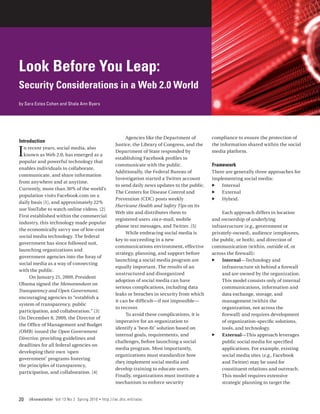 Look Before You Leap:
Security Considerations in a Web 2.0 World
by Sara Estes Cohen and Shala Ann Byers




                                                             Agencies like the Department of        compliance to ensure the protection of
Introduction
                                                        Justice, the Library of Congress, and the   the information shared within the social

I n recent years, social media, also
  known as Web 2.0, has emerged as a
popular and powerful technology that
                                                        Department of State responded by
                                                        establishing Facebook profiles to
                                                                                                    media platform.

                                                        communicate with the public.                Framework
enables individuals to collaborate,
                                                        Additionally, the Federal Bureau of         There are generally three approaches for
communicate, and share information
                                                        Investigation started a Twitter account     implementing social media:
from anywhere and at anytime.
                                                        to send daily news updates to the public.   ff Internal
Currently, more than 30% of the world’s
                                                        The Centers for Disease Control and         ff External
population visits Facebook.com on a
                                                        Prevention (CDC) posts weekly               ff Hybrid.
daily basis [1], and approximately 22%
                                                        Hurricane Health and Safety Tips on its
use YouTube to watch online videos. [2]
                                                        Web site and distributes them to                 Each approach differs in location
First established within the commercial
                                                        registered users via e-mail, mobile         and ownership of underlying
industry, this technology made popular
                                                        phone text messages, and Twitter. [5]       infrastructure (e.g., government or
the economically savvy use of low‑cost
                                                             While embracing social media is        privately-owned), audience (employees,
social media technology. The federal
                                                        key to succeeding in a new                  the public, or both), and direction of
government has since followed suit,
                                                        communications environment, effective       communication (within, outside of, or
launching organizations and
                                                        strategy, planning, and support before      across the firewall):
government agencies into the foray of
                                                        launching a social media program are        ff Internal­ Technology and
                                                                                                                  —
social media as a way of connecting
                                                        equally important. The results of an             infrastructure sit behind a firewall
with the public.
                                                        unstructured and disorganized                    and are owned by the organization.
     On January 21, 2009, President
                                                        adoption of social media can have                This model consists only of internal
Obama signed the Memorandum on
                                                        serious complications, including data            communications, information and
Transparency and Open Government,
                                                        leaks or breaches in security from which         data exchange, storage, and
encouraging agencies to “establish a
                                                        it can be difficult—if not impossible—           management (within the
system of transparency, public
                                                        to recover.                                      organization, not across the
participation, and collaboration.” [3]
                                                             To avoid these complications, it is         firewall) and requires development
On December 8, 2009, the Director of
                                                        imperative for an organization to                of organization‑specific solutions,
the Office of Management and Budget
                                                        identify a ‘best-fit’ solution based on          tools, and technology.
(OMB) issued the Open Government
                                                        internal goals, requirements, and           ff External—This approach leverages
Directive, providing guidelines and
                                                        challenges, before launching a social            public social media for specified
deadlines for all federal agencies on
                                                        media program. Most importantly,                 applications. For example, existing
developing their own ‘open
                                                        organizations must standardize how               social media sites (e.g., Facebook
government’ programs fostering
                                                        they implement social media and                  and Twitter) may be used for
the principles of transparency,
                                                        develop training to educate users.               constituent relations and outreach.
participation, and collaboration. [4]
                                                        Finally, organizations must institute a          This model requires extensive
                                                        mechanism to enforce security                    strategic planning to target the


20   IAnewsletter Vol 13 No 2 Spring 2010   •   http://iac.dtic.mil/iatac
 