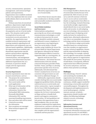 security, communications, operations                   ff     How the factors above will be        Risk Management
(management), and contractual/legal                           affected by organization-wide        It is no longer feasible to dismiss the use
policies and requirements.                                    use of social media.                 of social media entirely because of its
Organizations must establish standards                                                             potential risk. Web 2.0 users are tech-
for how they implement their own social                      Each of these factors must be taken   savvy and will continue to find new
media solution; there is no one-size-fits               into consideration to develop suitable     ways to access and use social media
all solution.                                           and sustainable standards essential for    despite an organization’s best efforts to
      Without some form of centralized                  enforcing compliance.                      ban the technology. Instead of banning
guidance, departments might develop                                                                social media outright, organizations
policies and processes that are                        Social Media Guidelines                     should identify how to use social media
inconsistent across the organization as                and Governance                              safely and securely. As with adopting
the popularity and use of social media                 Federal policies and guidance               any new technology, risk assessment is
grows. This situation could result in                  governing the use of new and emerging       an integral aspect of adopting social
varying levels of security and                         communications technologies, as well        media and must be conducted on a
inconsistent security procedures. To                   as industry best practices for social       regular basis, allowing for adjustments
avoid this, the organization must                      media, should be carefully evaluated        over time to accommodate changes in
establish technical requirements and                   and followed to ensure compliance. If       technology and the threat environment.
training standards regarding how all                   an organization is just beginning its             The decision to adopt social media
departments and components may use                     foray into social media, it should          should be based on a strong business
internet-based capabilities. Additionally,             consider using Guidelines for Secure Use    case that considers an organization’s
the organization must establish and                    of Social Media by Federal Departments      mission, technical capabilities, threats,
disseminate organization-specific                      and Agencies, released by the Federal       and the expected benefits of adopting
policies and procedures regarding                      Chief Information Officers Council in       this technology. For example, national
technical, legal/contractual,                          September 2009, as a starting point. [6]    security agencies must protect classified
communications, and management                              Agencies need not start from           data, whereas agencies or organizations
concerns. Each department may have                     scratch however – the General Services      that handle PII must protect the privacy
additional requirements but, at a                      Administration (GSA) has already            of individuals. Consequently, different
minimum, its practices should                          contacted third‑party providers Flickr,     organizations have different priorities
comply with the organization‑                          YouTube, Vimeo, and blip.tv to develop      for security and privacy, and must
wide requirements.                                     government-specific terms of service.       address those priorities accordingly.
                                                       Additionally, GSA determined that
Security Requirements                                  Twitter’s standard terms of service are     Challenges
Security requirements must take into                   consistent with government use and          After identifying a ‘best-fit’ solution
account several factors, such as:                      thus need no additional changes. [7]        and socializing the standards, the
ff The purpose the social media is                          Additionally, organizations should     organization must develop an
    intended to accomplish                             consider drafting their own social media    implementation plan and provide the
ff How social media will be                            engagement guidelines before allowing       continuous, reliable support needed for
    used (application)                                 unfettered access to social media and       maintaining a structurally sound and
ff What type of information will be                    online communities. A great example is      sustainable program. Throughout the
    exchanged (e.g., classified                        the Air Force’s Web Posting Response        development and implementation of a
    information, Sensitive But                         Assessment Flow Chart V.2., which           social media program—whether
    Unclassified [SBU] information,                    explains the Air Force’s internal policy    internal, external, or hybrid—
    Personally Identifiable                            on blogs and how to handle both             organizations should consider and
    Information [PII]) and the                         positive and negative commentary            address the following challenges
    associated handling requirements                   posted online. [8] Such guidelines not      related to security, technology,
ff How and where data will be stored                   only protect the organization from a        and infrastructure.
ff Criteria for accessing                              legal standpoint; they can also help
    the information                                    employees understand the implications       Information Assurance and
ff How exceptions are managed                          of personal use, and how to develop and     Operational Security
ff What technical support will                         maintain social media tools in a way        A social media strategy must
    be required                                        that complies with the organization’s       incorporate information assurance and
                                                       standards and best practices.               operational security (IA and OPSEC)
                                                                                                   policies and procedures—as well as an


22   IAnewsletter Vol 13 No 2 Spring 2010   •   http://iac.dtic.mil/iatac
 