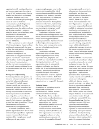 organization-wide training, education,       programming languages, social media                   increasing demands on network
and awareness package—focusing on            etiquette, etc.) may place PII at risk of             infrastructure. Consequently, the
IA and OPSEC issues to ensure that the       exposure. Once exposed, PII could place               social media functions may
policies and procedures are followed.        individuals at risk of identity theft and             compete with the organization’s
Otherwise, data leaks and OPSEC              fraud. An organization can reduce this                other functions for use of the
violations are more likely to promulgate     risk by implementing enhanced                         network, which could impair
across all forms of electronic               protection measures for sharing data in               overall mission capabilities over
communications, including e‑mail,            interconnected systems, implementing                  time. Organizations must plan for
social media, and Web sites. The             monitoring capabilities and protocols,                and ensure adequate bandwidth is
organization must also address policies      and educating users on proper social                  available for widespread Internet use.
and develop compliance measures              media etiquette (“safe-surfing”).                     Most hosting environments can
regarding access control, authentication           Despite these challenges, agencies              provide additional bandwidth to
procedures, account and user                 and organizations dealing primarily with              cover surges in Internet or network
management, encryption, content              private, sensitive, or classified information         activity. Organizations should
assurance, and general communications        are not necessarily precluded from                    develop memorandums of
security (COMSEC).                           adopting social media. Rejection of social            understanding (MOU) with their
      The requirement to address IA and      media also poses risks; organizations                 respective hosting companies to
OPSEC is nothing new. Concerns about         that choose not to leverage social media              ensure sufficient bandwidth is
social media are essentially the same        and new technologies may become                       available during surges of activity
as those that arose with the proliferation   obsolete over time.                                   that may occur due to emergency
of the Internet and e‑mail.                        Furthermore, unless an                          events, times of heightened network
Communications policies and                  organization bans access to social                    activity, and increasing popularity
information security procedures that         media completely (which is nearly                     in social media.
apply to social media are similar to         impossible to do), employees will               ff    Malicious Attacks—To one extent
those that have traditionally applied to     inevitably use social media from within               or another, all networks are subject
other forms of communications—               the organization’s network. Those                     to malicious attacks. Use of social
whether electronic communications            organizations that do not establish                   media may increase that risk
(e.g., e-mail) or more traditional forms     policies regarding the use of social                  because, as more external Web sites
of communications (e.g., letter writing      media, and do not implement processes                 are accessed, malicious actors have
or meetings).                                to protect their infrastructures from                 more opportunities to access an
                                             unauthorized use of social media,                     organization’s networks and
Privacy and Confidentiality                  expose themselves to serious legal and                operational data. Implementing
Federal departments and agencies are         security-related problems. Both their                 security controls across all Web 2.0
bound by privacy requirements based          information infrastructures and their                 servers and verifying that
on the Fair Information Practice             reputations can be irreparably damaged.               sufficiently rigorous security
Principles (FIPP), which require                                                                   controls are in place can reduce the
rigorous controls and procedures to          Technical Support                                     threats to internal networks and
protect the privacy of individuals. PII      Although social media may seem to                     operational data. Additionally,
includes any information that can be         offer a quick and efficient                           separating Web 2.0 servers from
directly associated with an individual.      communications solution, it comes                     other internal servers may further
Those organizations that collect PII         with some technical challenges:                       mitigate the threat of unauthorized
must put policies and procedures in          ff Bandwidth­ Social media sites
                                                                —                                  access to information through
place to handle, store, and dispose of PII        may require more bandwidth than                  social media tools and Web sites.
securely. Such measures may address               traditional sites. Therefore,              ff    Network Monitoring—Foreign
terms of use, legal ownership of PII, and         organizations may require                        intelligence services (FIS) have
the consequences of using or                      additional network infrastructure                extensive resources and have
disseminating PII inappropriately.                to support wide-scale use of                     repeatedly demonstrated their
     In addition to addressing privacy            external, resource-intensive Web                 capability to use automated ‘social
policies, organizations must also be aware        sites (e.g., YouTube, Facebook, etc.).           engineering’ techniques to mine
of threats to privacy and must implement          If the organization is successful in             social media sites. By their very
measures to ensure that privacy is                engaging its audience in using                   nature, social media sites have an
maintained. For example, some social              social media, user demand will                   abundance of information, which
media protocols (e.g., certain                    increase dramatically, ultimately                makes them susceptible to data


                                                                            IAnewsletter Vol 13 No 2 Spring 2010   •   http://iac.dtic.mil/iatac   23
 
