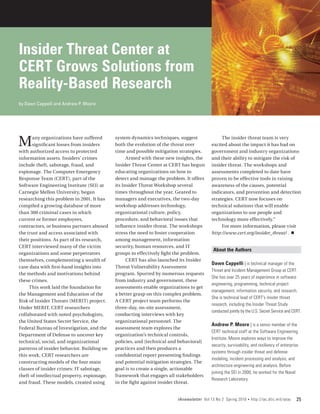 Insider Threat Center at
CERT Grows Solutions from
Reality-Based Research
by Dawn Cappelli and Andrew P. Moore




M      any organizations have suffered
       significant losses from insiders
with authorized access to protected
                                             system dynamics techniques, suggest
                                             both the evolution of the threat over
                                             time and possible mitigation strategies.
                                                                                              The insider threat team is very
                                                                                         excited about the impact it has had on
                                                                                         government and industry organizations
information assets. Insiders’ crimes               Armed with these new insights, the    and their ability to mitigate the risk of
include theft, sabotage, fraud, and          Insider Threat Center at CERT has begun     insider threat. The workshops and
espionage. The Computer Emergency            educating organizations on how to           assessments completed to date have
Response Team (CERT), part of the            detect and manage the problem. It offers    proven to be effective tools in raising
Software Engineering Institute (SEI) at      its Insider Threat Workshop several         awareness of the causes, potential
Carnegie Mellon University, began            times throughout the year. Geared to        indicators, and prevention and detection
researching this problem in 2001. It has     managers and executives, the two-day        strategies. CERT now focuses on
compiled a growing database of more          workshop addresses technology,              technical solutions that will enable
than 300 criminal cases in which             organizational culture, policy,             organizations to use people and
current or former employees,                 procedure, and behavioral issues that       technology more effectively.”
contractors, or business partners abused     influence insider threat. The workshops          For more information, please visit
the trust and access associated with         stress the need to foster cooperation       http://www.cert.org/insider_threat/ . n
their positions. As part of its research,    among management, information
CERT interviewed many of the victim          security, human resources, and IT
                                                                                          About the Authors
organizations and some perpetrators          groups to effectively fight the problem.
themselves, complementing a wealth of              CERT has also launched its Insider
                                                                                         Dawn Cappelli | is technical manager of the
case data with first-hand insights into      Threat Vulnerability Assessment
                                                                                         Threat and Incident Management Group at CERT.
the methods and motivations behind           program. Spurred by numerous requests
                                                                                         She has over 25 years of experience in software
these crimes.                                from industry and government, these
                                                                                         engineering, programming, technical project
     This work laid the foundation for       assessments enable organizations to get
                                                                                         management, information security, and research.
the Management and Education of the          a better grasp on this complex problem.
                                                                                         She is technical lead of CERT’s insider threat
Risk of Insider Threats (MERIT) project.     A CERT project team performs the
                                                                                         research, including the Insider Threat Study
Under MERIT, CERT researchers                three-day, on-site assessment,
                                                                                         conducted jointly by the U.S. Secret Service and CERT.
collaborated with noted psychologists,       conducting interviews with key
the United States Secret Service, the        organizational personnel. The
                                                                                         Andrew P. Moore | is a senior member of the
Federal Bureau of Investigation, and the     assessment team explores the
                                                                                         CERT technical staff at the Software Engineering
Department of Defense to uncover key         organization’s technical controls,
                                                                                         Institute. Moore explores ways to improve the
technical, social, and organizational        policies, and [technical and behavioral]
                                                                                         security, survivability, and resiliency of enterprise
patterns of insider behavior. Building on    practices and then produces a
                                                                                         systems through insider threat and defense
this work, CERT researchers are              confidential report presenting findings
                                                                                         modeling, incident processing and analysis, and
constructing models of the four main         and potential mitigation strategies. The
                                                                                         architecture engineering and analysis. Before
classes of insider crimes: IT sabotage,      goal is to create a single, actionable
                                                                                         joining the SEI in 2000, he worked for the Naval
theft of intellectual property, espionage,   framework that engages all stakeholders
                                                                                         Research Laboratory.
and fraud. These models, created using       in the fight against insider threat.


                                                                        IAnewsletter Vol 13 No 2 Spring 2010   •   http://iac.dtic.mil/iatac   25
 