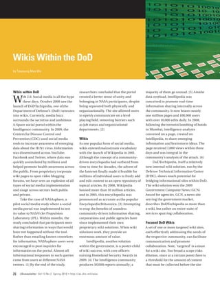 Wikis Within the DoD
by Tzeyoung Max Wu




Wikis within DoD                                        researchers concluded that the portal        majority of them go unread. [5] Amidst

W      eb 2.0. Social media is all the hype
       these days. October 2008 saw the
launch of DoDTechipedia, one of the
                                                        created a better sense of unity and
                                                        belonging in NASA participants, despite
                                                        being separated both physically and
                                                                                                     data overload, Intellipedia was
                                                                                                     conceived to promote real-time
                                                                                                     information sharing internally across
Department of Defense’s (DoD) ventures                  organizationally. The site allowed users     the community. It now boasts nearly
into wikis. Currently, media buzz                       to openly communicate on a level             one million pages and 100,000 users
surrounds the secretive and ambitious                   playing field, removing barriers such        with over 10,000 edits daily. In 2008,
A-Space social portal within the                        as job status and organizational             following the terrorist bombing of hotels
Intelligence community. In 2009, the                    departments. [2]                             in Mumbai, intelligence analysts
Centers for Disease Control and                                                                      convened on a page, created on
Prevention (CDC) used social media                      Wikis                                        Intellipedia, to share emerging
tools to increase awareness of emerging                 As one popular form of social media,         information and brainstorm ideas. The
data about the H1N1 virus. Information                  wikis entered mainstream vocabulary          page received 7,000 views within three
was disseminated across YouTube,                        with the launch of Wikipedia in 2001.        days and was integral in the
Facebook and Twitter, where data was                    Although the concept of a community-         community’s analysis of the attack. [6]
quickly assimilated by millions and                     driven encyclopedia had surfaced from             DoDTechipedia, itself a relatively
helped promote health awareness across                  time to time for decades, the advent of      new internal wiki solution, run by the
the public. From proprietary corporate                  the Internet finally made it feasible for    Defense Technical Information Center
wiki pages to open video blogging                       millions of individual users to freely add   (DTIC), shows much potential for
forums, we have seen an explosion of all                and edit content to an open repository of    bridging informational silos within DoD.
types of social media implementation                    topical articles. By 2008, Wikipedia         The wiki solution won the 2009
and usage across sectors both public                    housed more than 10 million articles,        Government Computer News (GCN)
and private.                                            and in 2005, this encyclopedia was           Award for agencies. GCN, a news site
     Take the case of NASAsphere, a                     pronounced as accurate as the popular        serving the government market,
pilot social media study where a social                 Encyclopedia Britannica. [3] Attempting      describes DoDTechipedia as more than
media portal was implemented to test                    to reap the benefits of seamless             a wiki, but rather an entire suite of
its value to NASA’s Jet Propulsion                      community-driven information sharing,        services spurring collaboration.
Laboratory (JPL). Within months, the                    corporations and public agencies have
study concluded that participants were                  since implemented their own                  Focused DoD Wikis
sharing information in ways that would                  proprietary wiki solutions. When wiki        A set of one or more targeted wiki sites,
have not happened without the tool.                     solutions work, they provide an              each effectively addressing the needs of
Rather than emailing known coworkers                    enormous amount of value.                    the respective community, can facilitate
for information, NASAsphere users were                       Intellipedia, another solution          communication and promote
encouraged to post inquiries for                        within the government, is a poster-child     collaboration. Note, ‘targeted’ is a must
information on the portal. Almost all                   of wiki success, with core officers          for a wiki site. Too broad a scope risks
informational responses to such queries                 earning Homeland Security Awards in          dilution, since at a certain point there is
came from users at different NASA                       2009. [4] The Intelligence community         a threshold for the amount of content
centers. [1] By the end of the study,                   produces 50,000 reports annually; a          that must be collected before the site

26   IAnewsletter Vol 13 No 2 Spring 2010   •   http://iac.dtic.mil/iatac
 
