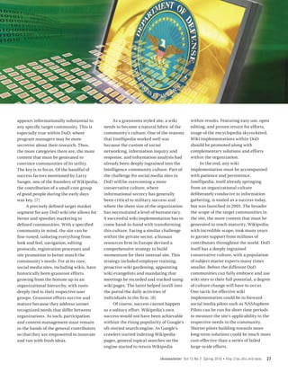 appears informationally substantial to           As a grassroots styled site, a wiki      within results. Featuring easy use, open
any specific target community. This is      needs to become a natural fabric of the       editing, and proven return for efforts,
especially true within DoD, where           community’s culture. One of the reasons       usage of the encyclopedia skyrocketed.
program managers may be more                that Intellipedia worked well was             Wiki implementations within DoD
secretive about their research. Thus,       because the custom of social                  should be promoted along with
the more categories there are, the more     networking, information inquiry and           complementary solutions and efforts
content that must be generated to           response, and information analysis had        within the organization.
convince communities of its utility.        already been deeply ingrained into the              In the end, any wiki
The key is to focus. Of the handful of      Intelligence community culture. Part of       implementation must be accompanied
success factors mentioned by Larry          the challenge for social media sites in       with patience and persistence.
Sanger, one of the founders of Wikipedia,   DoD will be overcoming a more                 Intellipedia, itself already springing
the contribution of a small core group      conservative culture, where                   from an organizational culture
of good people during the early days        informational secrecy has generally           deliberately conducive to information
was key. [7]                                been critical to military success and         gathering, is touted as a success today,
     A precisely defined target market      where the sheer size of the organization      but was launched in 2005. The broader
segment for any DoD wiki site allows for    has necessitated a level of bureaucracy.      the scope of the target communities in
better and speedier marketing to            A successful wiki implementation has to       the site, the more content that must be
defined communities. With a specified       come hand-in-hand with transforming           generated to reach maturity. Wikipedia,
community in mind, the site can be          this culture. Facing a similar challenge      with incredible scope, took many years
fine-tuned, tailoring everything from       within the private sector, a human            to garner support from millions of
look and feel, navigation, editing          resources firm in Europe devised a            contributors throughout the world. DoD
protocols, registration processes and       comprehensive strategy to build               itself has a deeply ingrained
site promotion to better match the          momentum for their internal site. This        conservative culture, with a population
community’s needs. For at its core,         strategy included employee training,          of subject matter experts many times
social media sites, including wikis, have   proactive wiki gardening, appointing          smaller. Before the different DoD
historically been grassroot efforts         wiki evangelists and mandating that           communities can fully embrace and use
growing from the bottom up in an            meetings be recorded and tracked using        wiki sites to their full potential, a degree
organizational hierarchy, with roots        wiki pages. The latter helped instill into    of culture change will have to occur.
deeply tied to their respective user        the portal the daily activities of            One tactic for effective wiki
groups. Grassroot efforts survive and       individuals in the firm. [8]                  implementation could be to forward
mature because they address unmet                Of course, success cannot happen         social media pilots such as NASAsphere.
recognized needs that differ between        as a solitary effort. Wikipedia’s own         Pilots can be run for short time periods
organizations. As such, participation       success would not have been achievable        to measure the site’s applicability to the
and content management must remain          without the rising popularity of Google’s     respective needs in the community.
in the hands of the general contributors    oft-storied search engine. As Google’s        Shorter pilots building towards more
so that they are empowered to innovate      crawlers started indexing Wikipedia           long-term solutions could be much more
and run with fresh ideas.                   pages, general topical searches on the        cost-effective than a series of failed
                                            engine started to return Wikipedia            large-scale efforts.

                                                                         IAnewsletter Vol 13 No 2 Spring 2010   •   http://iac.dtic.mil/iatac   27
 