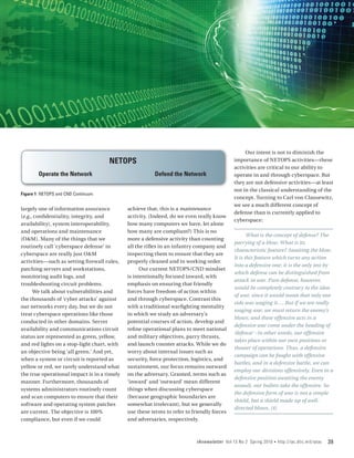 Our intent is not to diminish the
                                     NETOPS                                                importance of NETOPS activities—these
                                                                                           activities are critical to our ability to
        Operate the Network                             Defend the Network                 operate in and through cyberspace. But
                                                                                           they are not defensive activities—at least
                                                                                           not in the classical understanding of the
Figure 1 NETOPS and CND Continuum
                                                                                           concept. Turning to Carl von Clausewitz,
                                                                                           we see a much different concept of
largely one of information assurance         achieve that, this is a maintenance
                                                                                           defense than is currently applied to
(e.g., confidentiality, integrity, and       activity. (Indeed, do we even really know
                                                                                           cyberspace:
availability), system interoperability,      how many computers we have, let alone
and operations and maintenance               how many are compliant?) This is no
                                                                                                  What is the concept of defense? The
(O&M). Many of the things that we            more a defensive activity than counting
                                                                                           parrying of a blow. What is its
routinely call ‘cyberspace defense’ in       all the rifles in an infantry company and
                                                                                           characteristic feature? Awaiting the blow.
cyberspace are really just O&M               inspecting them to ensure that they are
                                                                                           It is this feature which turns any action
activities—such as setting firewall rules,   properly cleaned and in working order.
                                                                                           into a defensive one; it is the only test by
patching servers and workstations,                 Our current NETOPS/CND mindset
                                                                                           which defense can be distinguished from
monitoring audit logs, and                   is intentionally focused inward, with
                                                                                           attack in war. Pure defense, however,
troubleshooting circuit problems.            emphasis on ensuring that friendly
                                                                                           would be completely contrary to the idea
      We talk about vulnerabilities and      forces have freedom of action within
                                                                                           of war, since it would mean that only one
the thousands of ‘cyber attacks’ against     and through cyberspace. Contrast this
                                                                                           side was waging it…. But if we are really
our networks every day, but we do not        with a traditional warfighting mentality
                                                                                           waging war, we must return the enemy’s
treat cyberspace operations like those       in which we study an adversary’s
                                                                                           blows; and these offensive acts in a
conducted in other domains. Server           potential courses of action, develop and
                                                                                           defensive war come under the heading of
availability and communications circuit      refine operational plans to meet national
                                                                                           ‘defense’ –in other words, our offensive
status are represented as green, yellow,     and military objectives, parry thrusts,
                                                                                           takes place within our own positions or
and red lights on a stop-light chart, with   and launch counter attacks. While we do
                                                                                           theater of operations. Thus, a defensive
an objective being ‘all green.’ And yet,     worry about internal issues such as
                                                                                           campaign can be fought with offensive
when a system or circuit is reported as      security, force protection, logistics, and
                                                                                           battles, and in a defensive battle, we can
yellow or red, we rarely understand what     sustainment, our focus remains outward
                                                                                           employ our divisions offensively. Even in a
the true operational impact is in a timely   on the adversary. Granted, terms such as
                                                                                           defensive position awaiting the enemy
manner. Furthermore, thousands of            ‘inward’ and ‘outward’ mean different
                                                                                           assault, our bullets take the offensive. So
systems administrators routinely count       things when discussing cyberspace
                                                                                           the defensive form of war is not a simple
and scan computers to ensure that their      (because geographic boundaries are
                                                                                           shield, but a shield made up of well-
software and operating system patches        somewhat irrelevant), but we generally
                                                                                           directed blows. [4]
are current. The objective is 100%           use these terms to refer to friendly forces
compliance, but even if we could             and adversaries, respectively.



                                                                          IAnewsletter Vol 13 No 2 Spring 2010   •   http://iac.dtic.mil/iatac   39
 