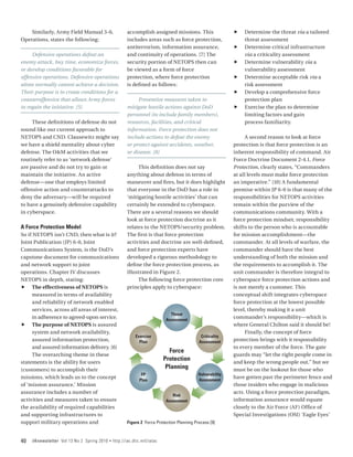 Similarly, Army Field Manual 3-0,                   accomplish assigned missions. This                   ff   Determine the threat via a tailored
Operations, states the following:                       includes areas such as force protection,                  threat assessment
                                                        antiterrorism, information assurance,                ff   Determine critical infrastructure
     Defensive operations defeat an                     and continuity of operations. [7] The                     via a criticality assessment
enemy attack, buy time, economize forces,               security portion of NETOPS then can                  ff   Determine vulnerability via a
or develop conditions favorable for                     be viewed as a form of force                              vulnerability assessment
offensive operations. Defensive operations              protection, where force protection                   ff   Determine acceptable risk via a
alone normally cannot achieve a decision.               is defined as follows:                                    risk assessment
Their purpose is to create conditions for a                                                                  ff   Develop a comprehensive force
counteroffensive that allows Army forces                     Preventive measures taken to                         protection plan
to regain the initiative. [5]                           mitigate hostile actions against DoD                 ff   Exercise the plan to determine
                                                        personnel (to include family members),                    limiting factors and gain
     These definitions of defense do not                resources, facilities, and critical                       process familiarity.
sound like our current approach to                      information. Force protection does not
NETOPS and CND. Clausewitz might say                    include actions to defeat the enemy                        A second reason to look at force
we have a shield mentality about cyber                  or protect against accidents, weather,               protection is that force protection is an
defense. The O&M activities that we                     or disease. [8]                                      inherent responsibility of command. Air
routinely refer to as ‘network defense’                                                                      Force Doctrine Document 2-4.1, Force
are passive and do not try to gain or                        This definition does not say                    Protection, clearly states, “Commanders
maintain the initiative. An active                      anything about defense in terms of                   at all levels must make force protection
defense—one that employs limited                        maneuver and fires, but it does highlight            an imperative.” [10] A fundamental
offensive action and counterattacks to                  that everyone in the DoD has a role in               premise within JP 6-0 is that many of the
deny the adversary—will be required                     ‘mitigating hostile activities’ that can             responsibilities for NETOPS activities
to have a genuinely defensive capability                certainly be extended to cyberspace.                 remain within the purview of the
in cyberspace.                                          There are a several reasons we should                communications community. With a
                                                        look at force protection doctrine as it              force protection mindset, responsibility
A Force Protection Model                                relates to the NETOPS/security problem.              shifts to the person who is accountable
So if NETOPS isn’t CND, then what is it?
           Get in                                       The first is that force protection                   for mission accomplishment—the
Joint Publication (JP) 6-0, Joint                       activities and doctrine are well-defined,            commander. At all levels of warfare, the
Communications System, is the DoD’s                     and force protection experts have                    commander should have the best
capstone document for communications                    developed a rigorous methodology to                  understanding of both the mission and
and network support to joint                            define the force protection process, as              the requirements to accomplish it. The
operations. Chapter IV discusses                        illustrated in Figure 2.                             unit commander is therefore integral to
NETOPS in depth, stating:                                    The following force protection core             cyberspace force protection actions and
ff The effectiveness of NETOPS is                       principles apply to cyberspace:                      is not merely a customer. This
      measured in terms of availability                                                                      conceptual shift integrates cyberspace
      and reliability of network enabled                                                                     force protection at the lowest possible
      services, across all areas of interest,                                                                level, thereby making it a unit
                                                                               Threat
      in adherence to agreed-upon service.                                   Assessment
                                                                                                             commander’s responsibility—which is
ff The purpose of NETOPS is assured                                                                          where General Chilton said it should be!
      system and network availability,                                                                             Finally, the concept of force
                                                            Exercise                          Criticality
      assured information protection,                         Plan                           Assessment      protection brings with it responsibility
      and assured information delivery. [6]                                                                  to every member of the force. The gate
                                                                              Force
      The overarching theme in these                                                                         guards may “let the right people come in
statements is the ability for users
                                                                            Protection                       and keep the wrong people out,” but we
(customers) to accomplish their
                                                                             Planning                        must be on the lookout for those who
                                                               FP                            Vulnerability
missions, which leads us to the concept                                                      Assessment
                                                                                                             have gotten past the perimeter fence and
                                                              Plan
of ‘mission assurance.’ Mission                                                                              those insiders who engage in malicious
assurance includes a number of                                                                               acts. Using a force protection paradigm,
                                                                                Risk
activities and measures taken to ensure                                      Assessment                      information assurance would equate
the availability of required capabilities                                                                    closely to the Air Force (AF) Office of
and supporting infrastructures to                                                                            Special Investigations (OSI) ‘Eagle Eyes’
support military operations and                         Figure 2 Force Protection Planning Process [9]



40   IAnewsletter Vol 13 No 2 Spring 2010   •   http://iac.dtic.mil/iatac
 