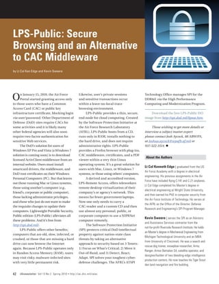 LPS-Public: Secure
Browsing and an Alternative
to CAC Middleware
by Lt Col Ken Edge and Kevin Sweere




O    n January 15, 2010, the Air Force
     Portal started granting access only
to those users who have a Common
                                                        Likewise, user’s private sessions
                                                        and sensitive transactions occur
                                                        within a leave‑no‑local‑trace
                                                                                                      Technology Office manages SPI for the
                                                                                                      DDR&E via the High Performance
                                                                                                      Computing and Modernization Program.
Access Card (CAC) or public key                         browsing environment.
infrastructure certificate, blocking login                   LPS-Public provides a thin, secure,          Download the free LPS-Public ISO
via user/password. Other Department of                  end-node for cloud computing. Created         image from http://spi.dod.mil/lipose.htm.
Defense (DoD) sites require CACs for                    by the Software Protection Initiative at
some activities and it is likely many                   the Air Force Research Laboratory                  Those wishing to get more details or
other federal agencies will also soon                   (AFRL), LPS-Public boots from a CD,           interview a subject matter expert
require two‑factor authentication for                   runs only in RAM, installs nothing to         please contact Josh Aycock, 88 ABW/PA,
sensitive Web services.                                 the hard drive, and does not require          at Joshua.aycock@wpafb.af.mil or
     The DoD’s solution for users of                    administrative rights. LPS-Public             937-522-3514. n
Windows XP Pro and Vista (a Windows 7                   provides a Firefox browser with plug-ins,
solution is coming soon) is to download                 CAC middleware, certificates, and a PDF
                                                                                                       About the Authors
licensed ActivClient middleware from an                 viewer within a very thin Linux
internal website. Users must install                    operating system. It’s a great solution for
                                                                                                      Lt Col Kenneth Edge | graduated from the US
smartcard drivers, the middleware, and                  users with Mac, Linux, or Windows 7
                                                                                                      Air Force Academy with a degree in electrical
DoD root certificates on their Windows                  systems, or those using others’ computers.
                                                                                                      engineering. His previous assignments in the Air
Personal Computers (PC). But that leaves                     A derived and accredited version,
                                                                                                      Force have included flying C-141 and C-21 airplanes.
out those running Mac or Linux systems,                 LPS-Remote Access, offers teleworkers
                                                                                                      Lt Col Edge completed his Master’s degree in
those using another’s computer (e.g.,                   remote desktop virtualization of their
                                                                                                      electrical engineering at Wright State University,
friend’s, corporate or public computer),                company’s or agency’s network. This
                                                                                                      and then earned his PhD in computer security from
those lacking administrator privileges,                 means far fewer government laptops.
                                                                                                      the Air Force Institute of Technology. He serves at
and those who just do not want to make                  Now one only needs to carry a
                                                                                                      the AFRL as the Office of the Director, Defense
the requisite changes to update their                   CAC-reader and a custom CD and then
                                                                                                      Research and Engineering’s SPI Program Manager.
computers. Lightweight Portable Security,               use almost any personal, public, or
Public edition (LPS-Public) alleviates all              corporate computer to use a NIPRNet
                                                                                                      Kevin Sweere | serves the SPI as an Advisory
these problems. And it’s free from                      computer remotely.
                                                                                                      and Assistance Services contractor from the
http://spi.dod.mil/.                                         The Software Protection Initiative
                                                                                                      not-for-profit Riverside Research Institute. He holds
     LPS-Public offers other benefits;                  (SPI) protects critical DoD intellectual
                                                                                                      an Master’s degree in Mechanical Engineering from
computers that are old, slow, infected, or              property against nation-state class
                                                                                                      Michigan Technological University and an MBA
crashed, or those that are missing a hard               threats by taking an alternative
                                                                                                      from University of Cincinnati. He was a search and
drive can now browse the Internet                       approach to security based on 3 Tenets:
                                                                                                      rescue dog trainer, snowplow researcher, Army
again. Because LPS-Public operates only                 1) Focus on What’s Critical, 2) Move it
                                                                                                      Ranger, Armor Battalion S4, satellite operator, and
in Randon Access Memory (RAM), users                    Out-of-Band, and 3) Detect, React,
                                                                                                      designer/builder of two bleeding-edge intelligence
may visit risky, malware-infected sites                 Adapt. SPI solves your toughest cyber-
                                                                                                      production centers. He now teaches his Tiger Scout
with very little permanent risk.                        defense challenges. The AFRL’s ATSPI
                                                                                                      den land navigation and fire building.

42   IAnewsletter Vol 13 No 2 Spring 2010   •   http://iac.dtic.mil/iatac
 