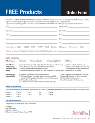 FREE Products                                                                                            Order Form
Instructions: All IATAC LIMITED DISTRIBUTION reports are distributed through DTIC. If you are not a registered DTIC user, you must do
so prior to ordering any IATAC products (unless you are DoD or Government personnel). To register online:
http://www.dtic.mil/dtic/registration. The IAnewsletter is UNLIMITED DISTRIBUTION and may be requested directly from IATAC.

Name______________________________________________________________________	                  DTIC User Code_______________________________

Organization_ _______________________________________________________________	               Ofc. Symbol_ _________________________________

Address____________________________________________________________________	                 Phone_______________________________________

__________________________________________________________________________	                  Email_ ______________________________________
                                                                                                  _

__________________________________________________________________________	                  Fax_________________________________________

Please check one:	 n USA	       n USMC	        n USN	      n USAF	    n DoD	   n Industry	   n Academia	      n Government	            n Other

Please list the Government Program(s)/Project(s) that the product(s) will be used to support: _ _____________________________________________

________________________________________________________________________________________________________________________

LIMITED DISTRIBUTION

IA Tools Reports	        n Firewalls	        n Intrusion Detection	     n Vulnerability Analysis	      n Malware

Critical Review	    n Biometrics (soft copy only)	 n Configuration Management (soft copy only)	 n Defense in Depth (soft copy only)
and Technology	     n Data Mining (soft copy only)	 n IA Metrics (soft copy only)		               n Network Centric Warfare (soft copy only)
Assessment (CR/TA)	 n Wireless Wide Area Network (WWAN) Security			                               n Exploring Biotechnology (soft copy only)
Reports	            n Computer Forensics (soft copy only. DTIC user code MUST be supplied before these reports will be shipped)
		                                                  	                                    	
State-of-the-Art	   n Measuring Cyber Security and Information Assurance 	               n IO/IA Visualization Technologies (soft copy only)
Reports (SOARs)	    n The Insider Threat to Information Systems (soft copy only. DTIC 	  n Modeling & Simulation for IA (soft copy only)
	                     user code MUST be supplied before these reports will be shipped)	 n Malicious Code (soft copy only)
	                   n Software Security Assurance		                                      n Data Embedding for IA (soft copy only)
	                   n A Comprehensive Review of Common Needs and Capability Gaps


UNLIMITED DISTRIBUTION

IAnewsletters hardcopies are available to order. Softcopy back issues are available for download at http://iac.dtic.mil/iatac/IA_newsletter.html

Volumes 11	         n No. 1	            n No. 2	          n No. 3	        n No. 4
Volumes 12	         n No. 1	            n No. 2	          n No. 3	        n No. 4
Volumes 13	         n No. 1

SOFTCOPY DISTRIBUTION

The following are available by email distribution:

n IADigest
n IA/IO Scheduler
n Research Update
n Technical Inquiries Production Report (TIPR)                                                                       Fax completed form
                                                                                                                   to IATAC at 703/984-0773

                                                                                 IAnewsletter Vol 13 No 2 Spring 2010   •   http://iac.dtic.mil/iatac   43
 