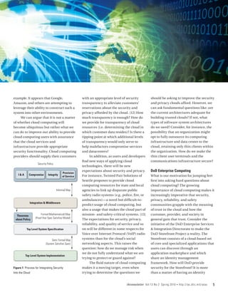 example. It appears that Google,                        with an appropriate level of security          should be asking to improve the security
Amazon, and others are attempting to                    transparency to alleviate customers’           and privacy clouds afford. However, we
leverage their ability to construct such a              reservations about the security and            can ask fundamental questions like: are
system into other environments.                         privacy afforded by the cloud. [12] How        the current architectures adequate for
     We can argue that it is not a matter               much transparency is enough? How do            building trusted clouds? If not, what
of whether cloud computing will                         we provide for transparency of cloud           types of software system architectures
become ubiquitous but rather what we                    resources (i.e. determining the cloud in       do we need? Consider, for instance, the
can do to improve our ability to provide                which customer data resides)? Is there a       possibility that an organization might
cloud computing users with assurance                    tipping point at which additional levels       opt to fully outsource its computing
that the cloud services and                             of transparency would only serve to            infrastructure and data center to the
infrastructure provide appropriate                      help malefactors compromise services           cloud, retaining only thin clients within
security functionality. Cloud computing                 and datacenters?                               the organization. How do we make the
providers should supply their customers                      In addition, as users and developers      thin client user terminals and the
                                                        find new ways of applying cloud                communications infrastructure secure?
                              o
                    Security Policy
                                                        technologies, there will be new
                                                        expectations about security and privacy.       DoD Enterprise Computing
                                           Provision
    I&A      Compromise       Integrity                 For instance, Twisted Pair Solutions of        What is our motivation for jumping feet
                                           of Service
                                                        Seattle proposes to provide cloud              first into asking hard questions about
                                                        computing resources for state and local        cloud computing? The growing
                                      Informal Map      agencies to link up disparate public           importance of cloud computing makes it
                                                        safety radio systems (e.g., police, fire, or   increasingly imperative that security,
                                                        ambulances)—a novel but difficult-to-          privacy, reliability, and safety
             Integration & Middleware
                                                        predict usage of cloud computing, but          communities grapple with the meaning
                                                        also a usage that makes the cloud part of      of trust in the cloud and how the
                       Formal (Mathematical) Map        mission- and safety-critical systems. [13]     customer, provider, and society in
  Theorems
                  (Proof that Spec Satisfies Model)     The expectations for security, privacy,
 about Policy                                                                                          general gain that trust. Consider the
                                                        reliability, and quality of service and so     initiative of the DoD Enterprise Services
           Top Level System Specification               on will be different in some respects for      & Integration Directorate to make the
                                                        Voice over Internet Protocol (VoIP) radio      DoD Storefront Project a reality. The
                                 Semi Formal Map        systems than for the cloud’s social            Storefront consists of a cloud-based set
                           (System Satisfies Spec)      networking aspects. This raises the            of core and specialized applications that
                                                        question: how do we manage risk when           users can discover through an
                                                        we do not fully understand what we are         application marketplace and which
          Top Level System Implementation
                                                        trying to protect or guard against?            share an identity management
                                                             The fluid nature of cloud computing       framework. How will DoD provide
Figure 1 Process for Integrating Security               makes it a moving target, even when            security for the Storefront? It is more
Into the Cloud                                          trying to determine the questions we           than a matter of having an identity


                                                                                      IAnewsletter Vol 13 No 2 Spring 2010   •   http://iac.dtic.mil/iatac   5
 
