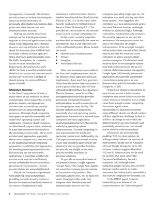 management framework. The obvious                      maintained within the cloud. Several          enterprise providing single sign-on; the
security concerns include data integrity,              vendors have formed the Cloud Security        enterprise user need only log onto their
data availability, protection of                       Alliance (CSA). [14] In the report titled     home system. Once logged on, the
personally identifiable information, data              Security Guidance for Critical Areas of       enterprise user can automatically access
protection, data destruction, and                      Focus in Cloud Computing V2.1, CSA            the users’ files and services on Google
communications security.                               provides its take on some of the security     without an additional login. Although
      Moving beyond the Storefront                     issues related to cloud computing. [15]       convenient, this functionality increases
concept, as the federal government                          In the report, security properties       the security exposure to not only the
migrates its data and applications to the              are described as essentially the same set     weakness of the enterprise system, but
cloud, issues regarding cross-domain                   of properties that a user expects to see      also to the weakness of Google’s
resource sharing will arise within the                 with a self-hosted system. These include      infrastructure. If, for example, Google’s
cloud. For instance, how will DoD link                 the usual:                                    infrastructure has a security flaw, then it
its clouds to those of other agencies?                 ff Identification/Authentication              may be possible for someone in one
Will a DoD user, authenticated to enter                ff Privacy                                    enterprise to access accounts from
the DoD cloudsphere, be trusted to                     ff Integrity                                  another enterprise. On the other hand,
access services owned by the                           ff Provision of Service.                      security flaws in the enterprise system
Department of Homeland Security                                                                      may lead to weaknesses in the access
(DHS)? Is there a need for a federal-wide                   They view assurance as an audit of       controls of the information managed by
cloud infrastructure and common set of                 the function’s implementation, that is,       Google Apps. Additionally, connected
security services? How will data be                    the cloud systems’ administrators and         applications may provide unintended
shared among the various different                     implementers have used ‘best practices’.      connections among users, as was
types of cloud?                                        Other than the notion that encryption is      demonstrated with the introduction of
                                                       used to protect the data, there is little     Google Buzz. [17]
Information Assurance                                  information that defines ‘best practices.’         When each enterprise maintains its
At the Naval Postgraduate School, a                    There is, however, some form of key           own infrastructure, a failure in one
major thrust of our research on cloud                  management included that provides             enterprise may cause failures across the
computing is to investigate the security               potentially strong identification/            cloud. Unless an enterprise uses a single
policies, models, and appropriate                      authentication, as well as some form of       cloud from a single vendor, integrating
architectures to provide security for                  data integrity/recovery facility. The         the various applications,
entities/users of cloud computing                      security architecture proposed is             infrastructures, and policies among
resources. Although cloud computing                    essentially a layered operating system        many different clouds and cloud vendors
may appear to provide reasonably well                  application. It consists of a network layer   will be a significant challenge. In fact, it
understood operating system and                        interposed between application                will be a challenge to ensure that the
application resources, cloud resources                 programming interfaces (APIs) and the         different policies do not contradict and
are distributed in space, time, and scale              underlying operating system                   potentially permit access that should
in ways that were never envisioned in                  infrastructures. ‘Trusted computing’ is       not be allowed at the system level.
the operating-system world. The current                only mentioned at the hardware/                    Ultimately, the proof is in the
architectural approaches, especially                   operating system level. Additionally, the     pudding. Will the cloud vendors be
those concerning security, may not scale               CSA paper enumerates several security         willing to stand behind the security of
to the much larger cloud computing                     issues that should be addressed by the        their systems? In the case of Amazon’s
approaches. In addition, the approaches                cloud-style service provider, but does        EC2 and Simple Storage Services (S3)
for assuring operating system security                 not provide any insight on security           services, Amazon suggests that their
functionality are not necessarily                      policies/models, interfaces or                EC2 and S3 infrastructure not be used
appropriate. It is unclear whether the                 potential solutions.                          for systems that must satisfy the
current set of services is sufficiently                     To provide an example of some of         Payment Card Industry Security
secure and reliable for use in sensitive               the potential issues, Google supports         Standards [18], although it has
government environments. Current                       “Google Apps.” [16] Google Apps applies       published a paper on how Amazon Web
security claims are somewhat limited.                  the usual discretionary access controls       Services can be used in a Health
     One of the fundamental problems                   to the resources it provides – files,         Insurance Portability and Accountability
with adopting cloud computing is                       calendars, address lists, etc. To make life   Act (HIPAA) compliant environment. [19]
providing not only security resources                  easier, Google provides tools that                 In the HIPAA paper, Amazon
but also assurances that those resources               integrate their identification and            essentially places almost all the
are correctly implemented and                          authentication systems into the               requirements on the “user/enterprise”


6   IAnewsletter Vol 13 No 2 Spring 2010   •   http://iac.dtic.mil/iatac
 