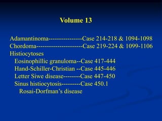 Volume 13

Adamantinoma----------------Case 214-218 & 1094-1098
Chordoma----------------------Case 219-224 & 1099-1106
Histiocytoses
 Eosinophillic granuloma--Case 417-444
 Hand-Schiller-Christian --Case 445-446
 Letter Siwe disease--------Case 447-450
 Sinus histiocytosis---------Case 450.1
   Rosai-Dorfman’s disease
 
