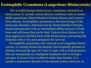 Eosinophilic Granuloma (Langerhans Histiocytosis)
      The so-called benign histiocytoses, sometimes referred to as
  histiocytosis X, include various disease conditions such as eosino-
  phillic granuloma, Hand-Schuller-Christian disease and Letterer-
  Siwe disease. Eosinophillic granuloma is the most benign of the
  histiocytic disorders, followed next by Hand-Schuller-Christian
  disease that presents with an intermediate diffuse process of both
  bone and soft tissue that can be fatal. Letterer-Siwe disease is the
  most aggressive and fatal form of the histiocytoses, presenting like
  leukemia with a very poor prognosis for survival.
     Eosinophillic granuloma, now referred to as Langerhans histio-
  cytosis, is a benign histiocytic disorder that frequently presents in
  children between the ages of 5 and 15 years with a clinical picture
  that can masquerade as a malignant neoplasm such as Ewing’s
  sarcoma. It occurs twice as often in males than females. It is
  usually a monostotic disorder of the skeletal system, however, in
 