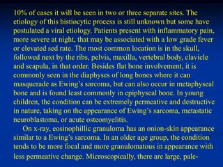 10% of cases it will be seen in two or three separate sites. The
etiology of this histiocytic process is still unknown but some have
postulated a viral etiology. Patients present with inflammatory pain,
more severe at night, that may be associated with a low grade fever
or elevated sed rate. The most common location is in the skull,
followed next by the ribs, pelvis, maxilla, vertebral body, clavicle
and scapula, in that order. Besides flat bone involvement, it is
commonly seen in the diaphyses of long bones where it can
masquerade as Ewing’s sarcoma, but can also occur in metaphyseal
bone and is found least commonly in epiphyseal bone. In young
children, the condition can be extremely permeative and destructive
in nature, taking on the appearance of Ewing’s sarcoma, metastatic
neuroblastoma, or acute osteomyelitis.
    On x-ray, eosinophillic granuloma has an onion-skin appearance
similar to a Ewing’s sarcoma. In an older age group, the condition
tends to be more focal and more granulomatous in appearance with
less permeative change. Microscopically, there are large, pale-
 
