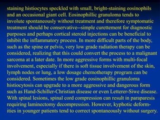 staining histiocytes speckled with small, bright-staining eosinophils
and an occasional giant cell. Eosinophillic granuloma tends to
involute spontaneously without treatment and therefore symptomatic
treatment should be conservative--simple curettement for diagnostic
purposes and perhaps cortical steroid injections can be beneficial to
inhibit the inflammatory process. In more difficult parts of the body,
such as the spine or pelvis, very low grade radiation therapy can be
considered, realizing that this could convert the process to a malignant
sarcoma at a later date. In more aggressive forms with multi-focal
involvement, especially if there is soft tissue involvement of the skin,
lymph nodes or lung, a low dosage chemotherapy program can be
considered. Sometimes the low grade eosinophillic granuloma
histiocytosis can upgrade to a more aggressive and dangerous form
such as Hand-Schiller-Christian disease or even Letterer-Siwe disease.
With spinal lesions, spinal cord compression can result in paraparesis
requiring laminectomy decompression. However, kyphotic deform-
ities in younger patients tend to correct spontaneously without surgery.
 