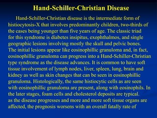 Hand-Schiller-Christian Disease
    Hand-Schiller-Christian disease is the intermediate form of
histiocytosis-X that involves predominantly children, two-thirds of
the cases being younger than five years of age. The classic triad
for this syndrome is diabetes insipitus, exophthalmos, and single
geographic lesions involving mostly the skull and pelvic bones.
The initial lesions appear like eosinophillic granuloma and, in fact,
eosinophillic granuloma can progress into a Hand-Schiller-Christian
type syndrome as the disease advances. It is common to have soft
tissue involvement of lymph nodes, liver, spleen, lung, brain and
kidney as well as skin changes that can be seen in eosinophillic
granuloma. Histologically, the same histiocytic cells as are seen
with eosinophillic granuloma are present, along with eosinophils. In
the later stages, foam cells and cholesterol deposits are typical.
as the disease progresses and more and more soft tissue organs are
affected, the prognosis worsens with an overall fatally rate of
 