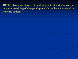 10-30%. Treatment consists of local surgical treatment plus systemic
treatment consisting of therapeutic protocols similar to those used in
leukemic patients.
 