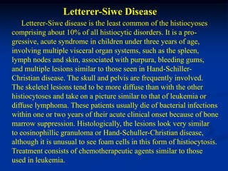 Letterer-Siwe Disease
    Letterer-Siwe disease is the least common of the histiocyoses
comprising about 10% of all histiocytic disorders. It is a pro-
gressive, acute syndrome in children under three years of age,
involving multiple visceral organ systems, such as the spleen,
lymph nodes and skin, associated with purpura, bleeding gums,
and multiple lesions similar to those seen in Hand-Schiller-
Christian disease. The skull and pelvis are frequently involved.
The skeletel lesions tend to be more diffuse than with the other
histiocytoses and take on a picture similar to that of leukemia or
diffuse lymphoma. These patients usually die of bacterial infections
within one or two years of their acute clinical onset because of bone
marrow suppression. Histologically, the lesions look very similar
to eosinophillic granuloma or Hand-Schuller-Christian disease,
although it is unusual to see foam cells in this form of histiocytosis.
Treatment consists of chemotherapeutic agents similar to those
used in leukemia.
 