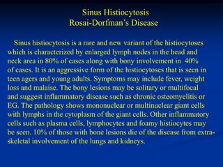 Sinus Histiocytosis
                     Rosai-Dorfman’s Disease

  Sinus histiocytosis is a rare and new variant of the histiocytoses
which is characterized by enlarged lymph nodes in the head and
neck area in 80% of cases along with bony involvement in 40%
of cases. It is an aggressive form of the histiocytoses that is seen in
teen agers and young adults. Symptoms may include fever, weight
loss and malaise. The bony lesions may be solitary or multifocal
and suggest inflammatory disease such as chronic osteomyelitis or
EG. The pathology shows mononuclear or multinuclear giant cells
with lymphs in the cytoplasm of the giant cells. Other inflammatory
cells such as plasma cells, lymphocytes and foamy histiocytes may
be seen. 10% of those with bone lesions die of the disease from extra-
skeletal involvement of the lungs and kidneys.
 