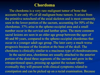 Chordoma
    The chordoma is a very rare malignant tumor of bone that
accounts for only 4% of all malignant bone tumors. It arises from
the primitive notochord of the axial skeleton and is most commonly
seen in the lower portion of the sacrum, accounting for 50% of the
chordomas. 37% arise in the spheno-occipital area and a small
number occur in the cervical and lumbar spine. The more common
sacral lesions are seen in an older age group between the ages of
40 and 80 years, compared to the spheno-occipital chordomas that
occur in a younger adult age group. The later carry a much worse
prognosis because of the location at the base of the skull. The
chordoma is clinically similar to a mucinous type of chondrosarcoma.
    In the sacral area, chordomas are usually attached to the anterior
portion of the distal three segments of the sacrum and grow in the
retroperitoneal space, pressing up against the rectum where
eventually they will present with clinical symptoms related to
constipation and can be picked up on a rectal examination. Because
 