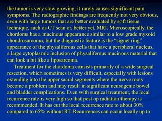 the tumor is very slow growing, it rarely causes significant pain
symptoms. The radiographic findings are frequently not very obvious,
even with large tumors that are better evaluated by soft tissue
technique, such as CT scan or, better yet, MRI. Microscopically, the
chordoma has a mucinous appearance similar to a low grade myxoid
chondrosarcoma, but the diagnostic feature is the “signet ring”
appearance of the physaliferous cells that have a peripheral nucleus,
a large cytoplasmic inclusion of physaliferous mucinous material that
can look a bit like a liposarcoma.
    Treatment for the chordoma consists primarily of a wide surgical
resection, which sometimes is very difficult, especially with lesions
extending into the upper sacral segments where the nerve roots
become a problem and may result in significant neurogenic bowel
and bladder complications. Even with surgical treatment, the local
recurrence rate is very high so that post op radiation therapy is
recommended. It has cut the local recurrence rate to about 30%
compared to 65% without RT. Recurrences can occur locally up to
 