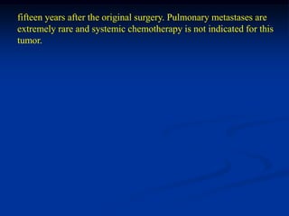 fifteen years after the original surgery. Pulmonary metastases are
extremely rare and systemic chemotherapy is not indicated for this
tumor.
 