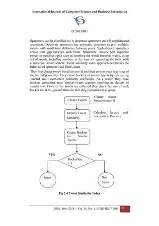 International Journal of Computer Science and Business Informatics
IJCSBI.ORG
ISSN: 1694-2108 | Vol. 14, No. 1. JUNE-JULY 2014 97
Spammers can be classified as (1) desperate spammers and (2) sophisticated
spammers. Desperate spammers use automatic programs to post multiple
tweets with small time difference between posts. Sophisticated spammers
create time gap between each tweet. Spammers mostly post duplicate
tweets in trending topics such as jumbling the words between tweets, using
set of words, including numbers in the topic or appending the topic with
commercial advertisement. Tweet similarity index approach determines the
behavior of spammers and filters spam.
They first cluster tweets based on user id and then process each user‟s set of
tweets independently. They create buckets of similar tweets by calculating
Jaccard and Levenshtein similarity coefficient. As a result, they have
buckets containing most similar tweets together resulting in clusters of
similar text. Once all the tweets are collected they check the size of each
bucket and if it is greater than one then they considered it as spam.
Fig 2.4 Tweet Similarity Index
Identify Tweet
Similarity
Create Buckets
for Similar
Tweets
BucketSize
> 1
Cluster Tweets
Non
Spam
Spam
Cluster tweets
based on user id
Calculate Jaccard and
Levenshtein Distance
YES NO
 