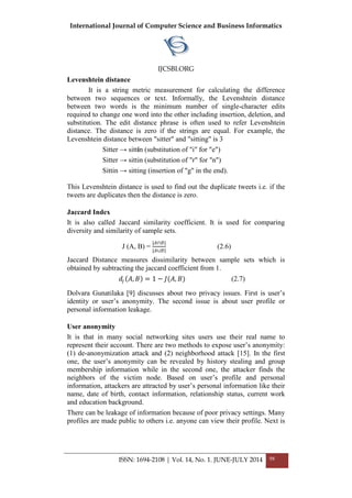 International Journal of Computer Science and Business Informatics
IJCSBI.ORG
ISSN: 1694-2108 | Vol. 14, No. 1. JUNE-JULY 2014 98
Levenshtein distance
It is a string metric measurement for calculating the difference
between two sequences or text. Informally, the Levenshtein distance
between two words is the minimum number of single-character edits
required to change one word into the other including insertion, deletion, and
substitution. The edit distance phrase is often used to refer Levenshtein
distance. The distance is zero if the strings are equal. For example, the
Levenshtein distance between "sitter" and "sitting" is 3
Sitter → sittin (substitution of "i" for "e")
Sitter → sittin (substitution of "r" for "n")
Sittin → sitting (insertion of "g" in the end).
This Levenshtein distance is used to find out the duplicate tweets i.e. if the
tweets are duplicates then the distance is zero.
Jaccard Index
It is also called Jaccard similarity coefficient. It is used for comparing
diversity and similarity of sample sets.
J (A, B) =
|𝐴∩𝐵|
|𝐴∪𝐵|
(2.6)
Jaccard Distance measures dissimilarity between sample sets which is
obtained by subtracting the jaccard coefficient from 1.
𝑑𝑗 𝐴, 𝐵 = 1 − 𝐽(𝐴, 𝐵) (2.7)
Dolvara Gunatilaka [9] discusses about two privacy issues. First is user‟s
identity or user‟s anonymity. The second issue is about user profile or
personal information leakage.
User anonymity
It is that in many social networking sites users use their real name to
represent their account. There are two methods to expose user‟s anonymity:
(1) de-anonymization attack and (2) neighborhood attack [15]. In the first
one, the user‟s anonymity can be revealed by history stealing and group
membership information while in the second one, the attacker finds the
neighbors of the victim node. Based on user‟s profile and personal
information, attackers are attracted by user‟s personal information like their
name, date of birth, contact information, relationship status, current work
and education background.
There can be leakage of information because of poor privacy settings. Many
profiles are made public to others i.e. anyone can view their profile. Next is
 