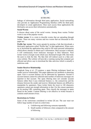 International Journal of Computer Science and Business Informatics
IJCSBI.ORG
ISSN: 1694-2108 | Vol. 14, No. 1. JUNE-JULY 2014 99
leakage of information through third party application. Social networking
sites provide an Application Programming Interface (API) for third party
developers to create applications. Once users access these applications the
third party can access their information automatically.
Social Worms
It discuss about some of the social worms. Among those worms Twitter
worm is one of the popular worms.
Twitter worm: It is a term to describe worms that are spreading through
twitter. There are many versions and two worms that are discussed in this
paper are:
Profile Spy worm: This worm spreads by posting a link that downloads a
third party application called “Profile Spy” (a fake application). When users
try to download the application they need to fill some personal information
which allows attacker to obtain user‟s information. Once account is infected,
it will continuously tweet malicious messages to their followers. Next
twitter worm is Google worm which uses shortened Google URL that tricks
the users to click the link. The fake link will redirect users to a fake anti-
virus website. The website will provide a warning saying that computer got
affected and allows user to download the fake antivirus which is actually a
malicious code.
Sender Receiver Relationship
Jonghyuk Song et al., [7] propose a spam filtering techniques based on
sender receiver relationship. This paper addresses two problems in detecting
spam. First is account features can be fabricated by spammers. Second is
account features cannot be collected until number of malicious messages are
reported in that account. The spam filtering does not consider account
features rather than it uses relational features i.e. the connectivity and the
distance between the sender and receiver. Relational features are difficult to
manipulate by spammers. Since twitter limits the tweet to 140 characters
spammers cannot put enough information in that. For this reason spammers
go for posting URL containing spam. They classify the messages as spam
based on the sender. Content filtering is not effective in twitter because it
contains small amount of text.
Restrictions in Twitter
Some of the restrictions considered in twitter [9] are: The user must not
follow large number of users in a short time.
a. Unfollowing and following someone repeatedly.
b. Small number of followers when compared to the amount
of following.
 