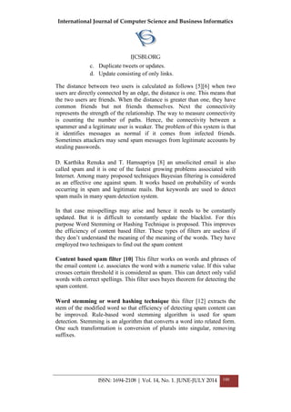 International Journal of Computer Science and Business Informatics
IJCSBI.ORG
ISSN: 1694-2108 | Vol. 14, No. 1. JUNE-JULY 2014 100
c. Duplicate tweets or updates.
d. Update consisting of only links.
The distance between two users is calculated as follows [5][6] when two
users are directly connected by an edge, the distance is one. This means that
the two users are friends. When the distance is greater than one, they have
common friends but not friends themselves. Next the connectivity
represents the strength of the relationship. The way to measure connectivity
is counting the number of paths. Hence, the connectivity between a
spammer and a legitimate user is weaker. The problem of this system is that
it identifies messages as normal if it comes from infected friends.
Sometimes attackers may send spam messages from legitimate accounts by
stealing passwords.
D. Karthika Renuka and T. Hamsapriya [8] an unsolicited email is also
called spam and it is one of the fastest growing problems associated with
Internet. Among many proposed techniques Bayesian filtering is considered
as an effective one against spam. It works based on probability of words
occurring in spam and legitimate mails. But keywords are used to detect
spam mails in many spam detection system.
In that case misspellings may arise and hence it needs to be constantly
updated. But it is difficult to constantly update the blacklist. For this
purpose Word Stemming or Hashing Technique is proposed. This improves
the efficiency of content based filter. These types of filters are useless if
they don‟t understand the meaning of the meaning of the words. They have
employed two techniques to find out the spam content
Content based spam filter [10] This filter works on words and phrases of
the email content i.e. associates the word with a numeric value. If this value
crosses certain threshold it is considered as spam. This can detect only valid
words with correct spellings. This filter uses bayes theorem for detecting the
spam content.
Word stemming or word hashing technique this filter [12] extracts the
stem of the modified word so that efficiency of detecting spam content can
be improved. Rule-based word stemming algorithm is used for spam
detection. Stemming is an algorithm that converts a word into related form.
One such transformation is conversion of plurals into singular, removing
suffixes.
 