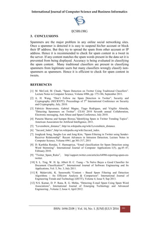 International Journal of Computer Science and Business Informatics
IJCSBI.ORG
ISSN: 1694-2108 | Vol. 14, No. 1. JUNE-JULY 2014 101
3. CONCLUSIONS
Spammers are the major problem in any online social networking sites.
Once a spammer is detected it is easy to suspend his/her account or block
their IP address. But they try to spread the spam from other account or IP
address. Hence it is recommended to check for spam content in a tweet in
the server. If any content matches the spam words present in the data set it is
prevented from being displayed. Accuracy is being evaluated in classifying
the spam content. Many traditional classifiers are present in classifying
spammers from legitimate users but many classifiers wrongly classify non-
spammers as spammers. Hence it is efficient to check for spam content in
tweets.
REFERENCES
[1] M. McCord, M. Chuah, “Spam Detection on Twitter Using Traditional Classifiers”.
Lecture Notes in Computer Science, Volume 6906, pp. 175-186, September 2011.
[2] A. H. Wang, “Don‟t Follow me Spam Detection in Twitter”, Security and
Cryptography (SECRYPT). Proceedings of 5th
International Conference on Security
and Cryptography, July, 2010.
[3] Fabricio Benevenuto, Gabriel Magno, Tiago Rodrigues, and Virgilio Almeida,
”Detecting Spammers on Twitter”. CEAS 2010 Seventh annual Collaboration,
Electronic messaging, Anti Abuse and Spam Conference, July 2010.
[4] Puneeta Sharma and Sampat Biswas,”Identifying Spam in Twitter Trending Topics”.
American Association for Artificial Intelligence, 2011.
[5] “Levenshtein_distance”, http//en.wikipedia.org/wiki/Levenshtein_distance.
[6] ”Jaccard_Index”, http//en.wikipedia.org/wiki/Jaccard_index.
[7] Jonghyuk Song, Sangho Lee and Jong Kim, “Spam Filtering in Twitter using Sender-
Receiver Relationship”. Recent Advances in Intrusion Detection, Lecture Notes in
Computer Science, Volume 6961, pp 301-317, 2011
[8] D. Karthika Renuka, T. Hamsapriya, “Email classification for Spam Detection using
Word Stemming”. International Journal of Computer Applications 1(5), pg.45–47,
February 2010.
[9] ”Twitter_Spam_Rules”, http//support.twitter.com/articles/64986-reporting-spam-on-
twitter.
[10] S. L. Ting, W. H. Ip, Albert H. C. Tsang - “Is Naïve Bayes a Good Classifier for
Document Classification?”. International Journal of Software Engineering and Its
Applications, Vol. 5, No. 3, July 2011.
[11] R. Malarvizhi, K. Saraswathi. "Content - Based Spam Filtering and Detection
Algorithms - An Efficient Analysis & Comparison". International Journal of
Engineering Trends and Technology (IJETT), Volume 4, Issue 9, Sep 2013.
[12] N.S. Kumar, D. P. Rana, R. G. Mehta, “Detecting E-mail Spam Using Spam Word
Associations”, International Journal of Emerging Technology and Advanced
Engineering , Volume 2, Issue 4, April 2012.
 