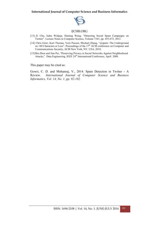 International Journal of Computer Science and Business Informatics
IJCSBI.ORG
ISSN: 1694-2108 | Vol. 14, No. 1. JUNE-JULY 2014 102
[13] Zi Chu, Indra Widjaja, Haining Wang, “Detecting Social Spam Campaigns on
Twitter”. Lecture Notes in Computer Science, Volume 7341, pp. 455-472, 2012.
[14] Chris Grier, Kurt Thomas, Vern Paxson, Michael Zhang, “@spam: The Underground
on 140 Characters or Less”. Proceedings of the 17th
ACM conference on Computer and
Communications Security, ACM New York, NY, USA, 2010.
[15]Bin Zhou and Jian Pei, “Preserving Privacy in Social Networks Against Neighborhood
Attacks,”. Data Engineering, IEEE 24th
International Conference, April 2008.
This paper may be cited as:
Gowri, C. D. and Mohanraj, V., 2014. Spam Detection in Twitter - A
Review. International Journal of Computer Science and Business
Informatics, Vol. 14, No. 1, pp. 92-102.
 
