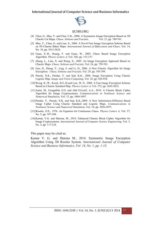 International Journal of Computer Science and Business Informatics
IJCSBI.ORG
ISSN: 1694-2108 | Vol. 14, No. 1. JUNE-JULY 2014 13
[4] Chen, G., Mao, Y. and Chui, C.K., 2004. A Symmetric Image Encryption Based on 3D
Chaotic Cat Maps. Chaos, Solitons and Fractals, Vol. 21, pp. 749-761.
[5] Mao, Y., Chen, G. and Lian, S., 2004. A Novel Fast Image Encryption Scheme Based
on 3D Chaotic Baker Maps. International Journal of Bifurcation and Chaos, Vol. 14,
No. 10, pp. 3613-3624.
[6] Guan, Z.-H., Huang, F. and Guan, W., 2005. Chaos Based Image Encryption
Algorithm. Physics Letters A, Vol. 346, pp. 153-157.
[7] Zhang, L., Liao, X. and Wang, X., 2005. An Image Encryption Approach Based on
Chaotic Maps. Chaos, Solitons and Fractals, Vol. 24, pp. 759-765.
[8] Gao, H., Zhang, Y., Liag, S. and Li, D., 2006. A New Chaotic Algorithm for Image
Encryption. Chaos, Solitons and Fractals, Vol. 29, pp. 393-399.
[9] Pareek, N.K., Patidar, V. and Sud, K.K., 2006. Image Encryption Using Chaotic
Logistic Map. Image and Vision Computing, Vol. 24, pp. 926-934.
[10]Wong, K.-W., Kwok, B.S.-H.and Law, W.-S., 2008. A Fast Image Encryption Scheme
Based on Chaotic Standard Map. Physics Letters A, Vol. 372, pp. 2645-2652.
[11]Amin, M., Faragallah, O.S. and Abd El-Latif, A.A., 2010. A Chaotic Block Cipher
Algorithm for Image Cryptosystems. Communications in Nonlinear Science and
Numerical Simulation, Vol. 15, pp. 3484-3497.
[12]Patidar, V., Pareek, N.K. and Sud, K.K.,2009. A New Substitution-Diffusion Based
Image Cipher Using Chaotic Standard and Logistic Maps. Communications in
Nonlinear Science and Numerical Simulation, Vol. 14, pp. 3056-3075.
[13]Rossler, O.E., 1976. An Equation for Continuous Chaos. Physics Letters A, Vol. 57,
No. 5, pp. 397-398.
[14]Kamat, V.G. and Sharma, M., 2014. Enhanced Chaotic Block Cipher Algorithm for
Image Cryptosystems. International Journal of Computer Science Engineering, Vol. 3,
No. 2, pp. 117-124.
This paper may be cited as:
Kamat V. G. and Sharma M., 2014. Symmetric Image Encryption
Algorithm Using 3D Rossler System. International Journal of Computer
Science and Business Informatics, Vol. 14, No. 1, pp. 1-13.
 