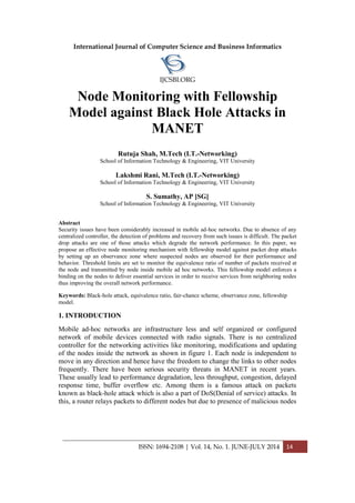International Journal of Computer Science and Business Informatics
IJCSBI.ORG
ISSN: 1694-2108 | Vol. 14, No. 1. JUNE-JULY 2014 14
Node Monitoring with Fellowship
Model against Black Hole Attacks in
MANET
Rutuja Shah, M.Tech (I.T.-Networking)
School of Information Technology & Engineering, VIT University
Lakshmi Rani, M.Tech (I.T.-Networking)
School of Information Technology & Engineering, VIT University
S. Sumathy, AP [SG]
School of Information Technology & Engineering, VIT University
Abstract
Security issues have been considerably increased in mobile ad-hoc networks. Due to absence of any
centralized controller, the detection of problems and recovery from such issues is difficult. The packet
drop attacks are one of those attacks which degrade the network performance. In this paper, we
propose an effective node monitoring mechanism with fellowship model against packet drop attacks
by setting up an observance zone where suspected nodes are observed for their performance and
behavior. Threshold limits are set to monitor the equivalence ratio of number of packets received at
the node and transmitted by node inside mobile ad hoc networks. This fellowship model enforces a
binding on the nodes to deliver essential services in order to receive services from neighboring nodes
thus improving the overall network performance.
Keywords: Black-hole attack, equivalence ratio, fair-chance scheme, observance zone, fellowship
model.
1. INTRODUCTION
Mobile ad-hoc networks are infrastructure less and self organized or configured
network of mobile devices connected with radio signals. There is no centralized
controller for the networking activities like monitoring, modifications and updating
of the nodes inside the network as shown in figure 1. Each node is independent to
move in any direction and hence have the freedom to change the links to other nodes
frequently. There have been serious security threats in MANET in recent years.
These usually lead to performance degradation, less throughput, congestion, delayed
response time, buffer overflow etc. Among them is a famous attack on packets
known as black-hole attack which is also a part of DoS(Denial of service) attacks. In
this, a router relays packets to different nodes but due to presence of malicious nodes
 