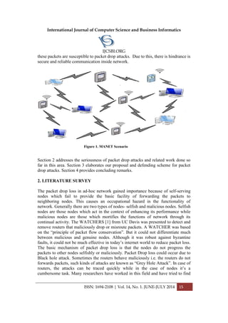 International Journal of Computer Science and Business Informatics
IJCSBI.ORG
ISSN: 1694-2108 | Vol. 14, No. 1. JUNE-JULY 2014 15
these packets are susceptible to packet drop attacks. Due to this, there is hindrance is
secure and reliable communication inside network.
Figure 1. MANET Scenario
Section 2 addresses the seriousness of packet drop attacks and related work done so
far in this area. Section 3 elaborates our proposal and defending scheme for packet
drop attacks. Section 4 provides concluding remarks.
2. LITERATURE SURVEY
The packet drop loss in ad-hoc network gained importance because of self-serving
nodes which fail to provide the basic facility of forwarding the packets to
neighboring nodes. This causes an occupational hazard in the functionality of
network. Generally there are two types of nodes- selfish and malicious nodes. Selfish
nodes are those nodes which act in the context of enhancing its performance while
malicious nodes are those which mortifies the functions of network through its
continual activity. The WATCHERS [1] from UC Davis was presented to detect and
remove routers that maliciously drop or misroute packets. A WATCHER was based
on the “principle of packet flow conservation”. But it could not differentiate much
between malicious and genuine nodes. Although it was robust against byzantine
faults, it could not be much effective in today’s internet world to reduce packet loss.
The basic mechanism of packet drop loss is that the nodes do not progress the
packets to other nodes selfishly or maliciously. Packet Drop loss could occur due to
Black hole attack. Sometimes the routers behave maliciously i.e. the routers do not
forwards packets, such kinds of attacks are known as “Grey Hole Attack”. In case of
routers, the attacks can be traced quickly while in the case of nodes it’s a
cumbersome task. Many researchers have worked in this field and have tried to find
 