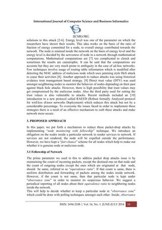International Journal of Computer Science and Business Informatics
IJCSBI.ORG
ISSN: 1694-2108 | Vol. 14, No. 1. JUNE-JULY 2014 16
solutions to this attack [2-6]. Energy level was one of the parameter on which the
researchers have shown their results. This idea works on the basis of the ratio of
fraction of energy committed for a node, to overall energy contributed towards the
network. The node is retained inside the network on the basis of energy level and the
energy level is decided by the activeness of node in a network through mathematical
computations. Mathematical computations are [7] too complicated to clench and
sometimes the results are catastrophic. It can be said that the computations are
accurate but they are very much prone to ambiguity in the case of ad-hoc networks.
Few techniques involve usage of routing table information which is modified after
detecting the MAC address of malicious node which uses jamming style DoS attack
to cease their activities [8]. Another approach to reduce attacks was using historical
evidence trust management based strategy. [9] Direct trust value (DTV) was used
amongst neighboring nodes to monitor the behavior of nodes depending on their past
against black hole attacks. However, there is high possibility that trust values may
get compromised by the malicious nodes. Also the third party used for setting the
trust values is also vulnerable to attacks. Recent methods included an [10]
introduction to a new protocol called RAEED (Robust formally Analyzed protocol
for wirEless sEnsor networks Deployment) which reduces this attack but not by a
considerable percentage. To overcome the issues faced in order to implement these
strategies there is a need of an effective mechanism to curb these attacks and make
network more secure.
3. PROPOSED APPROACH
In this paper, we put forth a mechanism to reduce these packet-drop attacks by
implementing “node monitoring with fellowship” technique. We introduce an
obligation on the nodes inside a particular network to render services to network. If
services are not rendered, the node will be expelled outside the performance.
However, we have kept a “fair-chance” scheme for all nodes which help to make out
whether it is genuine node or malicious node.
3.1 Fellowship of Network
The prime parameter we used in this to address packet drop attacks issue is by
maintaining the count of incoming packets, except the destined one on that node and
the count of outgoing nodes except the ones which are originated at that node,
should be same, referred to as “equivalence ratio”. If that count is same, there is
uniform distribution and forwarding of packets among the nodes inside network.
However, if the count is not same, then that particular node is kept under
“observance zone” in order to monitor its suspicious behavior. We suggest a
periodical reporting of all nodes about their equivalence ratio to neighboring nodes
inside the network.
This will help to decide whether to keep a particular node in “observance zone”
which could be done with polling techniques amongst each other. Inside, observance
 