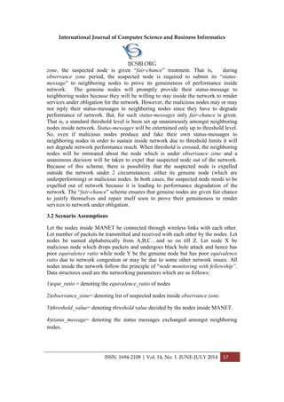 International Journal of Computer Science and Business Informatics
IJCSBI.ORG
ISSN: 1694-2108 | Vol. 14, No. 1. JUNE-JULY 2014 17
zone, the suspected node is given “fair-chance” treatment. That is, during
observance zone period, the suspected node is required to submit its “status-
message” to neighboring nodes to prove its genuineness of performance inside
network. The genuine nodes will promptly provide their status-message to
neighboring nodes because they will be willing to stay inside the network to render
services under obligation for the network. However, the malicious nodes may or may
not reply their status-messages to neighboring nodes since they have to degrade
performance of network. But, for such status-messages only fair-chance is given.
That is, a standard threshold level is been set up unanimously amongst neighboring
nodes inside network. Status-messages will be entertained only up to threshold level.
So, even if malicious nodes produce and fake their own status-messages to
neighboring nodes in order to sustain inside network due to threshold limits it will
not degrade network performance much. When threshold is crossed, the neighboring
nodes will be intimated about the node which is under observance zone and a
unanimous decision will be taken to expel that suspected node out of the network.
Because of this scheme, there is possibility that the suspected node is expelled
outside the network under 2 circumstances: either its genuine node (which are
underperforming) or malicious nodes. In both cases, the suspected node needs to be
expelled out of network because it is leading to performance degradation of the
network. The “fair-chance” scheme ensures that genuine nodes are given fair chance
to justify themselves and repair itself soon to prove their genuineness to render
services to network under obligation.
3.2 Scenario Assumptions
Let the nodes inside MANET be connected through wireless links with each other.
Let number of packets be transmitted and received with each other by the nodes. Let
nodes be named alphabetically from A,B,C…and so on till Z. Let node X be
malicious node which drops packets and undergoes black hole attack and hence has
poor equivalence ratio while node Y be the genuine node but has poor equivalence
ratio due to network congestion or may be due to some other network issues. All
nodes inside the network follow the principle of “node monitoring with fellowship”.
Data structures used are the networking parameters which are as follows:
1)equi_ratio = denoting the equivalence_ratio of nodes
2)observance_zone= denoting list of suspected nodes inside observance zone.
3)threshold_value= denoting threshold value decided by the nodes inside MANET.
4)status_message= denoting the status messages exchanged amongst neighboring
nodes.
 