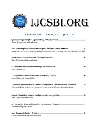 Table of Contents VOL 14, NO 1 JULY 2014
Symmetric Image Encryption Algorithm Using 3D Rossler System........................................................1
Vishnu G. Kamat and Madhu Sharma
Node Monitoring with Fellowship Model against Black Hole Attacks in MANET.................................... 14
Rutuja Shah, M.Tech (I.T.-Networking), Lakshmi Rani, M.Tech (I.T.-Networking) and S. Sumathy, AP [SG]
Load Balancing using Peers in an E-Learning Environment ...................................................................... 22
Maria Dominic and Sagayaraj Francis
E-Transparency and Information Sharing in the Public Sector ................................................................ 30
Edison Lubua (PhD)
A Survey of Frequent Subgraphs and Subtree Mining Methods ............................................................. 39
Hamed Dinari and Hassan Naderi
A Model for Implementation of IT Service Management in Zimbabwean State Universities ................ 58
Munyaradzi Zhou, Caroline Ruvinga, Samuel Musungwini and Tinashe Gwendolyn Zhou
Present a Way to Find Frequent Tree Patterns using Inverted Index ..................................................... 66
Saeid Tajedi and Hasan Naderi
An Approach for Customer Satisfaction: Evaluation and Validation ....................................................... 79
Amina El Kebbaj and A. Namir
Spam Detection in Twitter – A Review...................................................................................................... 92
C. Divya Gowri and Professor V. Mohanraj
IJCSBI.ORG
 