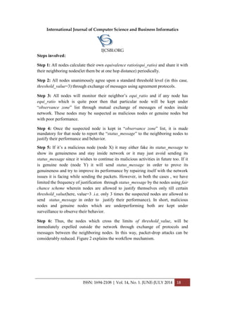 International Journal of Computer Science and Business Informatics
IJCSBI.ORG
ISSN: 1694-2108 | Vol. 14, No. 1. JUNE-JULY 2014 18
Steps involved:
Step 1: All nodes calculate their own equivalence ratio(equi_ratio) and share it with
their neighboring nodes(let them be at one hop distance) periodically.
Step 2: All nodes unanimously agree upon a standard threshold level (in this case,
threshold_value=3) through exchange of messages using agreement protocols.
Step 3: All nodes will monitor their neighbor’s equi_ratio and if any node has
equi_ratio which is quite poor then that particular node will be kept under
“observance zone” list through mutual exchange of messages of nodes inside
network. These nodes may be suspected as malicious nodes or genuine nodes but
with poor performance.
Step 4: Once the suspected node is kept in “observance zone” list, it is made
mandatory for that node to report the “status_message” to the neighboring nodes to
justify their performance and behavior.
Step 5: If it’s a malicious node (node X) it may either fake its status_message to
show its genuineness and stay inside network or it may just avoid sending its
status_message since it wishes to continue its malicious activities in future too. If it
is genuine node (node Y) it will send status_message in order to prove its
genuineness and try to improve its performance by repairing itself with the network
issues it is facing while sending the packets. However, in both the cases , we have
limited the frequency of justification through status_message by the nodes using fair
chance scheme wherein nodes are allowed to justify themselves only till certain
threshold_value(here, value=3 .i.e. only 3 times the suspected nodes are allowed to
send status_message in order to justify their performance). In short, malicious
nodes and genuine nodes which are underperforming both are kept under
surveillance to observe their behavior.
Step 6: Thus, the nodes which cross the limits of threshold_value, will be
immediately expelled outside the network through exchange of protocols and
messages between the neighboring nodes. In this way, packet-drop attacks can be
considerably reduced. Figure 2 explains the workflow mechanism.
 