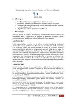 International Journal of Computer Science and Business Informatics
IJCSBI.ORG
ISSN: 1694-2108 | Vol. 14, No. 1. JUNE-JULY 2014 20
3.3 Advantages:
1. Fair chance scheme ensures genuineness of innocent nodes.
2. No complex mathematical computations of energy levels at each node.
3. Periodical reporting ensures removal of both underperforming and malicious
nodes from the network.
4. Up gradation of network performance in MANET.
3.4 Disadvantages
However, there is an overhead of exchanging more number of messages among the
neighboring nodes. Optimization on number of messages exchanged during
communication can be addressed and worked upon in future research.
4. CONCLUSION
In this paper, we have proposed a novel scheme to reduce packet drop attacks and
enhance the network performance. However, we anticipate our “node-monitoring
with fellowship” model may lead to increase in number of exchanged messages
amongst neighboring nodes during the agreement protocols inside network but at the
same time it will be robust against attacks and thus increase the availability of nodes
in mobile ad-hoc networks. The outcomes of minimizing packet drop loss have better
utility of channel, resources and QoS guaranteed which results in productive priority
management and a considerable controlled traffic by periodic surveillance over
nodes. The future research on this would be to reduce the exchange of messages
amongst the nodes, minimize the overhead and achieve optimization inside mobile
ad-hoc networks.
5. REFERENCES
[1] K. A. Bradley, S. Cheung, N. Puketza, B. Mukherjee and R. A. Olsson, Detecting Disruptive
Routers: A Distributed Network Monitoring Approach, in the 1998 IEEE Symposium on Security and
Privacy, May 1998.
[2] Y.C. Hu, A. Perrig and D. B. Johnson, Ariadne: A Secure On-demand Routing Protocol for Ad
Hoc Networks, presented at International Conference on Mobile Computing and Networking, Atlanta,
Georgia, USA, pp. 12 - 23, 2002.
[3] P. Papadimitratos and Z. J. Haas, Secure Routing for Mobile Ad hoc Networks, presented at SCS
Communication Networks and Distributed Systems Modeling and Simulation Conference, San
Antonio, TX, January2002.
[4] K. Sanzgiri, B. Dahill, B. N. Levine, C. Shields and E. M. Belding-Royer, A Secure Routing
Protocol for Ad Hoc Networks, presented at 10th IEEE International Conference on Network
Protocols (ICNP'02), Paris, pp. 78 - 89, 2002.
[5] V. Balakrishnan and V. Varadharajan, Designing Secure Wireless Mobile Ad hoc Networks,
presented at Proceedings of the 19th IEEE International Conference on advanced information
Networking and Applications (AINA 2005). Taiwan, pp. 5-8, March 2005.
 