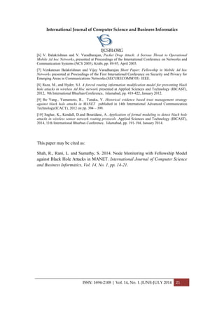 International Journal of Computer Science and Business Informatics
IJCSBI.ORG
ISSN: 1694-2108 | Vol. 14, No. 1. JUNE-JULY 2014 21
[6] V. Balakrishnan and V. Varadharajan, Packet Drop Attack: A Serious Threat to Operational
Mobile Ad hoc Networks, presented at Proceedings of the International Conference on Networks and
Communication Systems (NCS 2005), Krabi, pp. 89-95, April 2005.
[7] Venkatesan Balakrishnan and Vijay Varadharajan Short Paper: Fellowship in Mobile Ad hoc
Networks presented at Proceedings of the First International Conference on Security and Privacy for
Emerging Areas in Communications Networks (SECURECOMM’05) IEEE.
[8] Raza, M., and Hyder, S.I. A forced routing information modification model for preventing black
hole attacks in wireless Ad Hoc network presented at Applied Sciences and Technology (IBCAST),
2012, 9th International Bhurban Conference, Islamabad, pp. 418-422, January 2012.
[9] Bo Yang , Yamamoto, R., Tanaka, Y. Historical evidence based trust management strategy
against black hole attacks in MANET published in 14th International Advanced Communication
Technology(ICACT), 2012 on pp. 394 – 399.
[10] Saghar, K., Kendall, D.and Bouridane, A. Application of formal modeling to detect black hole
attacks in wireless sensor network routing protocols .Applied Sciences and Technology (IBCAST),
2014, 11th International Bhurban Conference, Islamabad, pp. 191-194, January 2014.
This paper may be cited as:
Shah, R., Rani, L. and Sumathy, S. 2014. Node Monitoring with Fellowship Model
against Black Hole Attacks in MANET. International Journal of Computer Science
and Business Informatics, Vol. 14, No. 1, pp. 14-21.
 