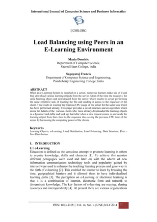 International Journal of Computer Science and Business Informatics
IJCSBI.ORG
ISSN: 1694-2108 | Vol. 14, No. 1. JUNE-JULY 2014 22
Load Balancing using Peers in an
E-Learning Environment
Maria Dominic
Department of Computer Science,
Sacred Heart College, India
Sagayaraj Francis
Department of Computer Science and Engineering,
Pondicherry Engineering College, India
ABSTRACT
When an e-Learning System is installed on a server, numerous learners make use of it and
they download various learning objects from the server. Most of the time the request is for
same learning object and downloaded from the server which results in server performing
the same repetitive task of locating the file and sending it across to the requestor or the
client. This results in wasting the precious CPU usage of the server for the same task which
has been performed already. This paper provides a novel structure and an algorithm which
stores the details of the various clients who have already downloaded the learning objects
in a dynamic hash table and look up that table when a new request comes in and sends the
learning object from that client to the requestor thus saving the precious CPU time of the
server by harnessing the computing power of the clients.
Keywords
Learning Objects, e-Learning, Load Distribution, Load Balancing, Data Structure, Peer –
Peer Distribution.
1. INTRODUCTION
1.1 e-Learning
Education is defined as the conscious attempt to promote learning in others
to acquire knowledge, skills and character [1]. To achieve this mission
different pedagogies were used and later on with the advent of new
information communication technology tools and popularity gained by
internet were used to enhance the teaching learning process and gave way to
the birth of e-learning [2]. This enabled the learner to learn by breaking the
time, geographical barriers and it allowed them to have individualized
learning paths [3]. The perception on e-Learning or electronic learning is
that it is a combination of internet, electronic form and network to
disseminate knowledge. The key factors of e-learning are reusing, sharing
resources and interoperability [4]. At present there are various organizations
 