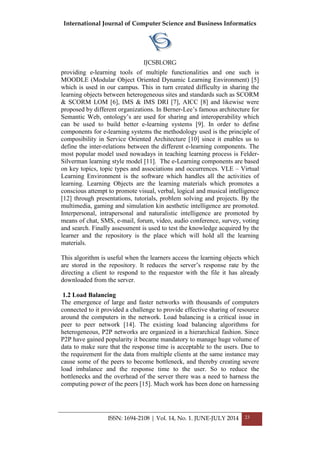 International Journal of Computer Science and Business Informatics
IJCSBI.ORG
ISSN: 1694-2108 | Vol. 14, No. 1. JUNE-JULY 2014 23
providing e-learning tools of multiple functionalities and one such is
MOODLE (Modular Object Oriented Dynamic Learning Environment) [5]
which is used in our campus. This in turn created difficulty in sharing the
learning objects between heterogeneous sites and standards such as SCORM
& SCORM LOM [6], IMS & IMS DRI [7], AICC [8] and likewise were
proposed by different organizations. In Berner-Lee’s famous architecture for
Semantic Web, ontology’s are used for sharing and interoperability which
can be used to build better e-learning systems [9]. In order to define
components for e-learning systems the methodology used is the principle of
composibility in Service Oriented Architecture [10] since it enables us to
define the inter-relations between the different e-learning components. The
most popular model used nowadays in teaching learning process is Felder-
Silverman learning style model [11]. The e-Learning components are based
on key topics, topic types and associations and occurrences. VLE – Virtual
Learning Environment is the software which handles all the activities of
learning. Learning Objects are the learning materials which promotes a
conscious attempt to promote visual, verbal, logical and musical intelligence
[12] through presentations, tutorials, problem solving and projects. By the
multimedia, gaming and simulation kin aesthetic intelligence are promoted.
Interpersonal, intrapersonal and naturalistic intelligence are promoted by
means of chat, SMS, e-mail, forum, video, audio conference, survey, voting
and search. Finally assessment is used to test the knowledge acquired by the
learner and the repository is the place which will hold all the learning
materials.
This algorithm is useful when the learners access the learning objects which
are stored in the repository. It reduces the server’s response rate by the
directing a client to respond to the requestor with the file it has already
downloaded from the server.
1.2 Load Balancing
The emergence of large and faster networks with thousands of computers
connected to it provided a challenge to provide effective sharing of resource
around the computers in the network. Load balancing is a critical issue in
peer to peer network [14]. The existing load balancing algorithms for
heterogeneous, P2P networks are organized in a hierarchical fashion. Since
P2P have gained popularity it became mandatory to manage huge volume of
data to make sure that the response time is acceptable to the users. Due to
the requirement for the data from multiple clients at the same instance may
cause some of the peers to become bottleneck, and thereby creating severe
load imbalance and the response time to the user. So to reduce the
bottlenecks and the overhead of the server there was a need to harness the
computing power of the peers [15]. Much work has been done on harnessing
 