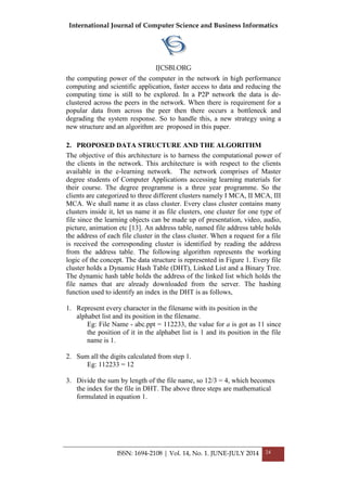 International Journal of Computer Science and Business Informatics
IJCSBI.ORG
ISSN: 1694-2108 | Vol. 14, No. 1. JUNE-JULY 2014 24
the computing power of the computer in the network in high performance
computing and scientific application, faster access to data and reducing the
computing time is still to be explored. In a P2P network the data is de-
clustered across the peers in the network. When there is requirement for a
popular data from across the peer then there occurs a bottleneck and
degrading the system response. So to handle this, a new strategy using a
new structure and an algorithm are proposed in this paper.
2. PROPOSED DATA STRUCTURE AND THE ALGORITHM
The objective of this architecture is to harness the computational power of
the clients in the network. This architecture is with respect to the clients
available in the e-learning network. The network comprises of Master
degree students of Computer Applications accessing learning materials for
their course. The degree programme is a three year programme. So the
clients are categorized to three different clusters namely I MCA, II MCA, III
MCA. We shall name it as class cluster. Every class cluster contains many
clusters inside it, let us name it as file clusters, one cluster for one type of
file since the learning objects can be made up of presentation, video, audio,
picture, animation etc [13]. An address table, named file address table holds
the address of each file cluster in the class cluster. When a request for a file
is received the corresponding cluster is identified by reading the address
from the address table. The following algorithm represents the working
logic of the concept. The data structure is represented in Figure 1. Every file
cluster holds a Dynamic Hash Table (DHT), Linked List and a Binary Tree.
The dynamic hash table holds the address of the linked list which holds the
file names that are already downloaded from the server. The hashing
function used to identify an index in the DHT is as follows,
1. Represent every character in the filename with its position in the
alphabet list and its position in the filename.
Eg: File Name - abc.ppt = 112233, the value for a is got as 11 since
the position of it in the alphabet list is 1 and its position in the file
name is 1.
2. Sum all the digits calculated from step 1.
Eg: 112233 = 12
3. Divide the sum by length of the file name, so 12/3 = 4, which becomes
the index for the file in DHT. The above three steps are mathematical
formulated in equation 1.
 