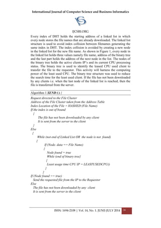 International Journal of Computer Science and Business Informatics
IJCSBI.ORG
ISSN: 1694-2108 | Vol. 14, No. 1. JUNE-JULY 2014 26
Every index of DHT holds the starting address of a linked list in which
every node stores the file names that are already downloaded. The linked list
structure is used to avoid index collision between filenames generating the
same index in DHT. The index collision is avoided by creating a new node
in the linked list for the new file name. As shown in Figure 1, every node in
the linked list holds three values namely file name, address of the binary tree
and the last part holds the address of the next node in the list. The nodes of
the binary tree holds the active clients IP’s and its current CPU processing
status. The binary tree is used to identify the leased CPU used client to
transfer the file to the requestor. This activity will harness the computing
power of the least used CPU. The binary tree structure was used to reduce
the search time for the least used client. If the file has not been downloaded
by any clients i.e. when the last node of the linked list is reached, then the
file is transferred from the server.
Algorithm 1 SEND ( ) {
Request directed to the File Cluster
Address of the File Cluster taken from the Address Table
Index Location of the File = HASHED (File Name)
If the index is out of bound
{
The file has not been downloaded by any client
It is sent from the server to the client
}
Else
{
While (not end of Linked List OR the node is not found)
{
If (Node. data == File Name)
{
Node found = true
While (end of binary tree}
{
Least usage time CPU IP = LEASTUSEDCPU()
}
}
If (Node found == true)
Send the requested file from the IP to the Requestor
Else
The file has not been downloaded by any client
It is sent from the server to the client
 
